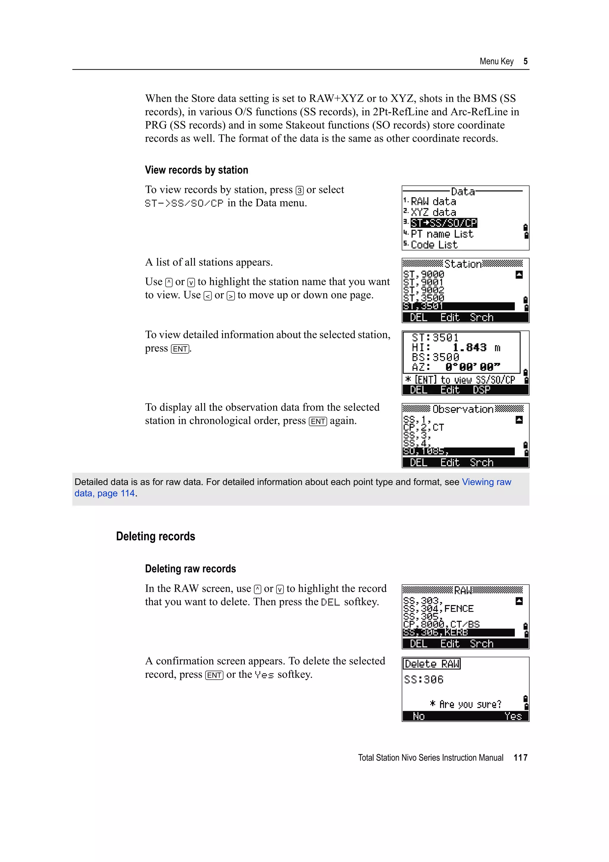 Total Station Nivo Series Instruction Manual 117
Menu Key 5
When the Store data setting is set to RAW+XYZ or to XYZ, shots in the BMS (SS
records), in various O/S functions (SS records), in 2Pt-RefLine and Arc-RefLine in
PRG (SS records) and in some Stakeout functions (SO records) store coordinate
records as well. The format of the data is the same as other coordinate records.
View records by station
To view records by station, press [3] or select
ST->SS/SO/CP in the Data menu.
A list of all stations appears.
Use [^] or [v] to highlight the station name that you want
to view. Use [<] or [>] to move up or down one page.
To view detailed information about the selected station,
press [ENT].
To display all the observation data from the selected
station in chronological order, press [ENT] again.
Deleting records
Deleting raw records
In the RAW screen, use [^] or [v] to highlight the record
that you want to delete. Then press the DEL softkey.
A confirmation screen appears. To delete the selected
record, press [ENT] or the Yes softkey.
Detailed data is as for raw data. For detailed information about each point type and format, see Viewing raw
data, page 114.
 