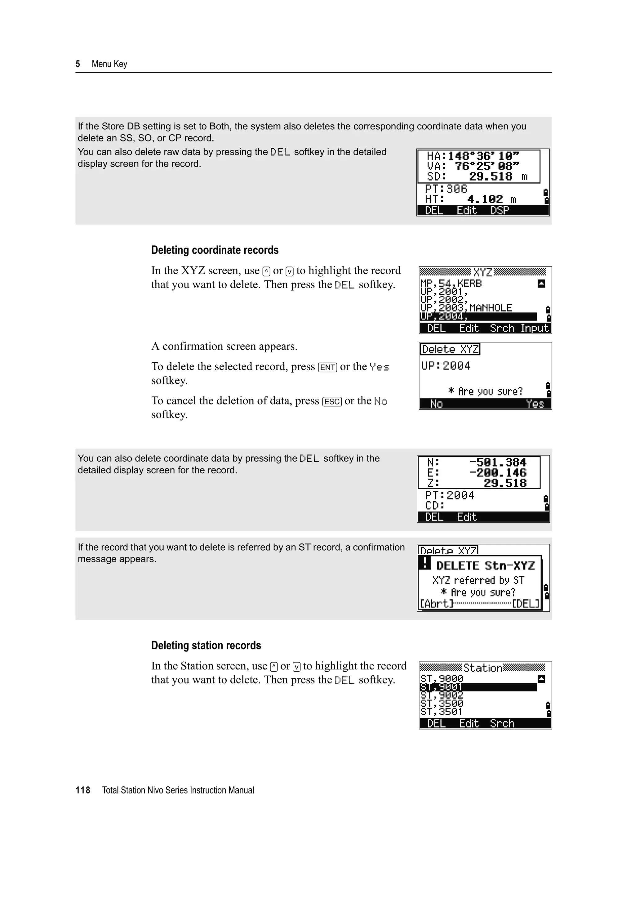 5 Menu Key
118 Total Station Nivo Series Instruction Manual
Deleting coordinate records
In the XYZ screen, use [^] or [v] to highlight the record
that you want to delete. Then press the DEL softkey.
A confirmation screen appears.
To delete the selected record, press [ENT] or the Yes
softkey.
To cancel the deletion of data, press [ESC] or the No
softkey.
Deleting station records
In the Station screen, use [^] or [v] to highlight the record
that you want to delete. Then press the DEL softkey.
If the Store DB setting is set to Both, the system also deletes the corresponding coordinate data when you
delete an SS, SO, or CP record.
You can also delete raw data by pressing the DEL softkey in the detailed
display screen for the record.
You can also delete coordinate data by pressing the DEL softkey in the
detailed display screen for the record.
If the record that you want to delete is referred by an ST record, a confirmation
message appears.
 