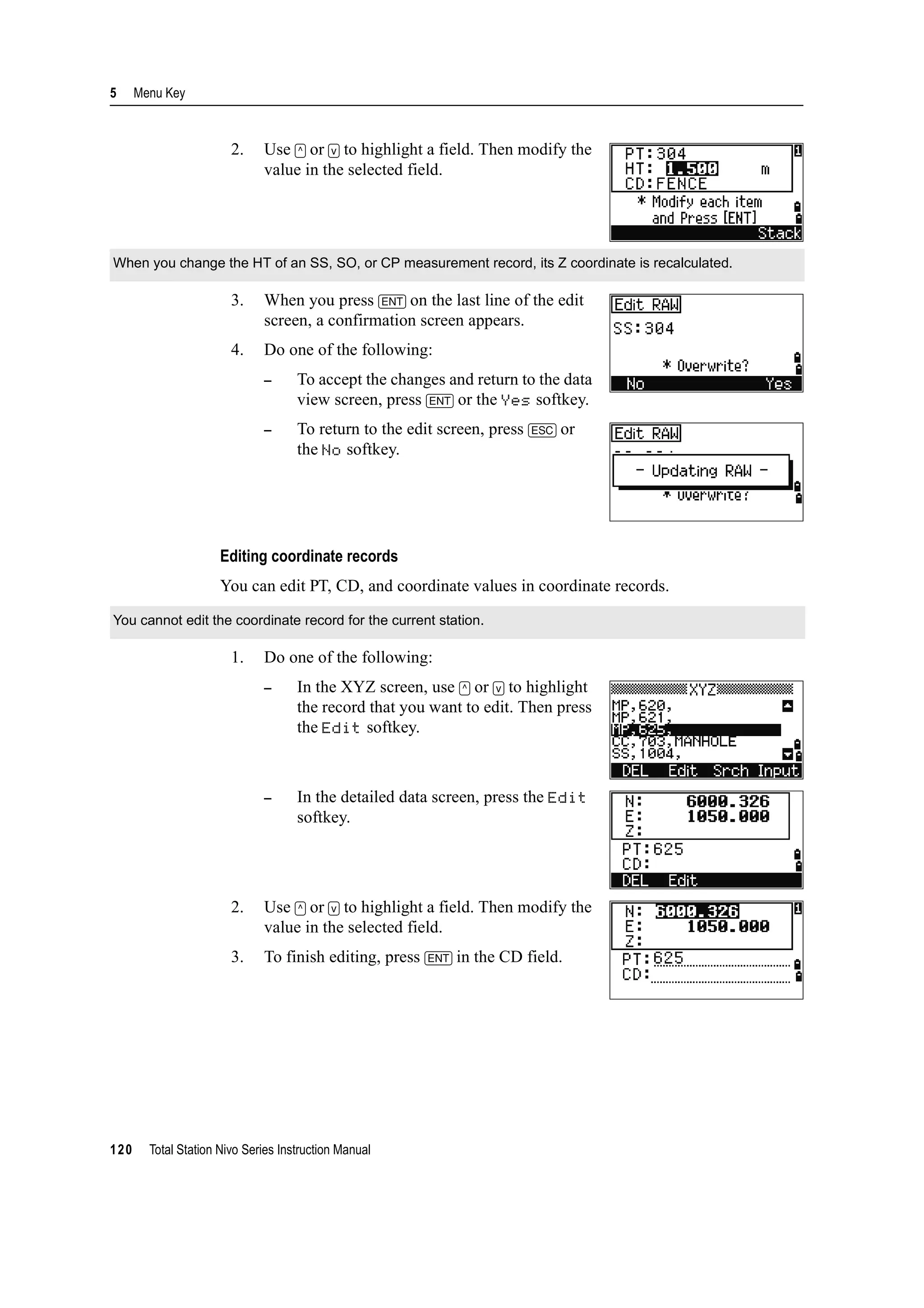5 Menu Key
120 Total Station Nivo Series Instruction Manual
2. Use [^] or [v] to highlight a field. Then modify the
value in the selected field.
3. When you press [ENT] on the last line of the edit
screen, a confirmation screen appears.
4. Do one of the following:
– To accept the changes and return to the data
view screen, press [ENT] or the Yes softkey.
– To return to the edit screen, press [ESC] or
the No softkey.
Editing coordinate records
You can edit PT, CD, and coordinate values in coordinate records.
1. Do one of the following:
– In the XYZ screen, use [^] or [v] to highlight
the record that you want to edit. Then press
the Edit softkey.
– In the detailed data screen, press the Edit
softkey.
2. Use [^] or [v] to highlight a field. Then modify the
value in the selected field.
3. To finish editing, press [ENT] in the CD field.
When you change the HT of an SS, SO, or CP measurement record, its Z coordinate is recalculated.
You cannot edit the coordinate record for the current station.
 