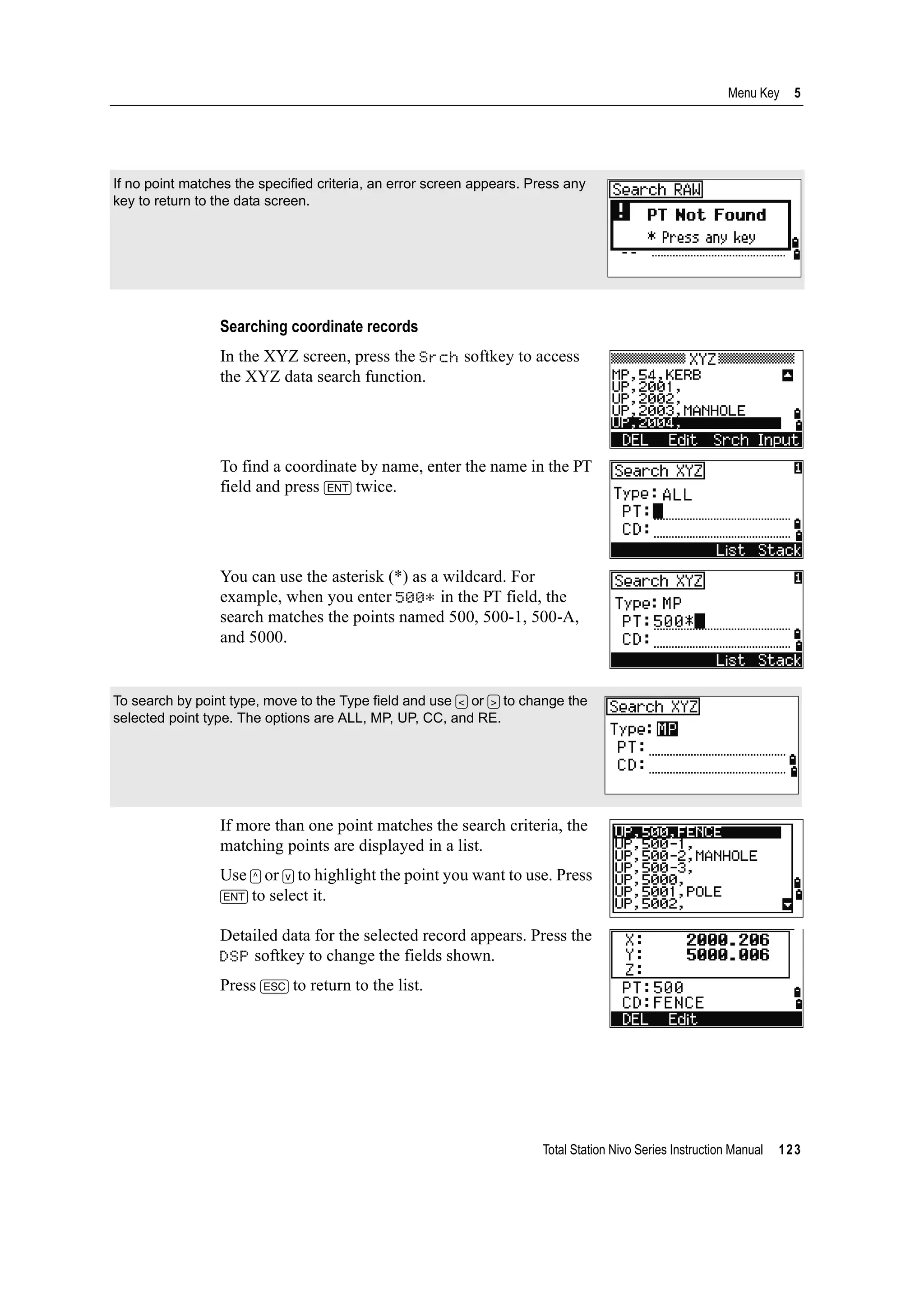 Total Station Nivo Series Instruction Manual 123
Menu Key 5
Searching coordinate records
In the XYZ screen, press the Srch softkey to access
the XYZ data search function.
To find a coordinate by name, enter the name in the PT
field and press [ENT] twice.
You can use the asterisk (*) as a wildcard. For
example, when you enter 500* in the PT field, the
search matches the points named 500, 500-1, 500-A,
and 5000.
If more than one point matches the search criteria, the
matching points are displayed in a list.
Use [^] or [v] to highlight the point you want to use. Press
[ENT] to select it.
Detailed data for the selected record appears. Press the
DSP softkey to change the fields shown.
Press [ESC] to return to the list.
If no point matches the specified criteria, an error screen appears. Press any
key to return to the data screen.
To search by point type, move to the Type field and use [<] or [>] to change the
selected point type. The options are ALL, MP, UP, CC, and RE.
 