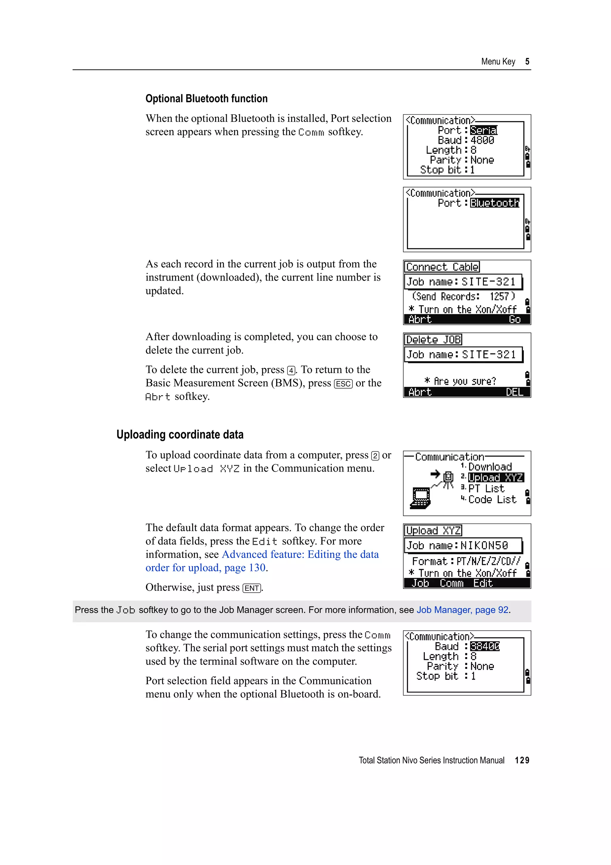 Total Station Nivo Series Instruction Manual 129
Menu Key 5
Optional Bluetooth function
When the optional Bluetooth is installed, Port selection
screen appears when pressing the Comm softkey.
As each record in the current job is output from the
instrument (downloaded), the current line number is
updated.
After downloading is completed, you can choose to
delete the current job.
To delete the current job, press [4]. To return to the
Basic Measurement Screen (BMS), press [ESC] or the
Abrt softkey.
Uploading coordinate data
To upload coordinate data from a computer, press [2] or
select Upload XYZ in the Communication menu.
The default data format appears. To change the order
of data fields, press the Edit softkey. For more
information, see Advanced feature: Editing the data
order for upload, page 130.
Otherwise, just press [ENT].
To change the communication settings, press the Comm
softkey. The serial port settings must match the settings
used by the terminal software on the computer.
Port selection field appears in the Communication
menu only when the optional Bluetooth is on-board.
Press the Job softkey to go to the Job Manager screen. For more information, see Job Manager, page 92.
 