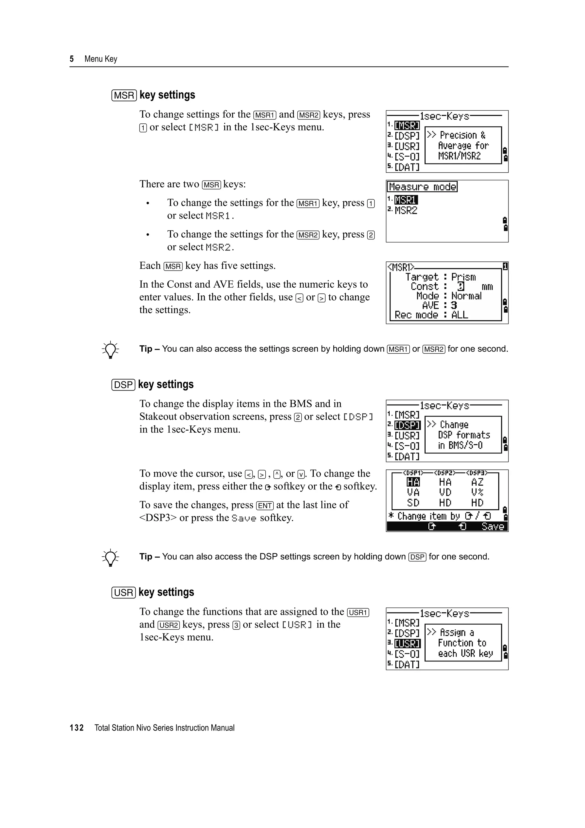 5 Menu Key
132 Total Station Nivo Series Instruction Manual
[MSR] key settings
To change settings for the [MSR1] and [MSR2] keys, press
[1] or select [MSR] in the 1sec-Keys menu.
There are two [MSR] keys:
• To change the settings for the [MSR1] key, press [1]
or select MSR1.
• To change the settings for the [MSR2] key, press [2]
or select MSR2.
Each [MSR] key has five settings.
In the Const and AVE fields, use the numeric keys to
enter values. In the other fields, use [<] or [>] to change
the settings.
B Tip – You can also access the settings screen by holding down [MSR1] or [MSR2] for one second.
[DSP] key settings
To change the display items in the BMS and in
Stakeout observation screens, press [2] or select [DSP]
in the 1sec-Keys menu.
To move the cursor, use [<], [>] , [^], or [v]. To change the
display item, press either the softkey or the softkey.
To save the changes, press [ENT] at the last line of
<DSP3> or press the Save softkey.
B Tip – You can also access the DSP settings screen by holding down [DSP] for one second.
[USR] key settings
To change the functions that are assigned to the [USR1]
and [USR2] keys, press [3] or select [USR] in the
1sec-Keys menu.
 