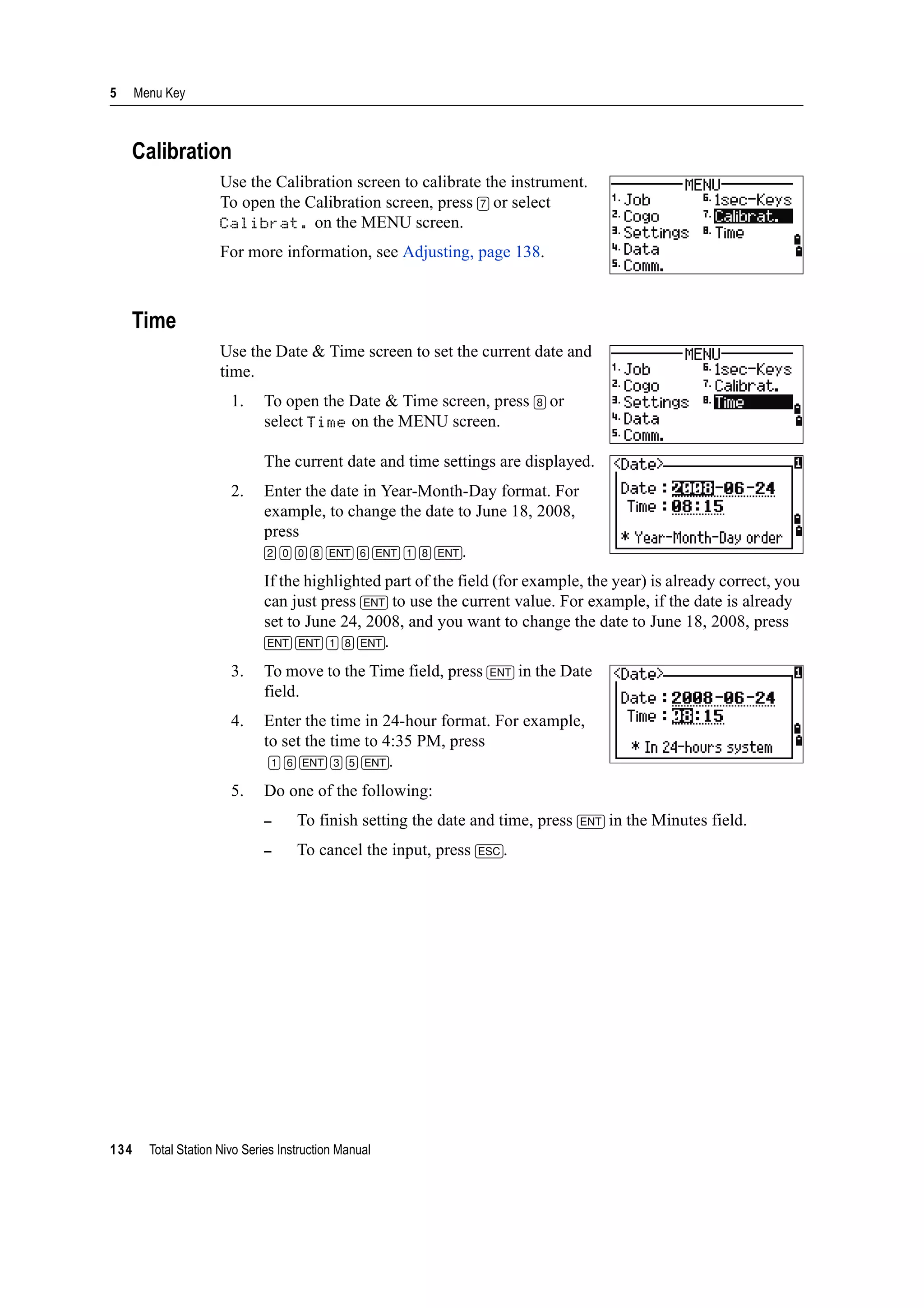 5 Menu Key
134 Total Station Nivo Series Instruction Manual
Calibration
Use the Calibration screen to calibrate the instrument.
To open the Calibration screen, press [7] or select
Calibrat. on the MENU screen.
For more information, see Adjusting, page 138.
Time
Use the Date & Time screen to set the current date and
time.
1. To open the Date & Time screen, press [8] or
select Time on the MENU screen.
The current date and time settings are displayed.
2. Enter the date in Year-Month-Day format. For
example, to change the date to June 18, 2008,
press
[2] [0] [0] [8] [ENT] [6] [ENT] [1] [8] [ENT].
If the highlighted part of the field (for example, the year) is already correct, you
can just press [ENT] to use the current value. For example, if the date is already
set to June 24, 2008, and you want to change the date to June 18, 2008, press
[ENT] [ENT] [1] [8] [ENT].
3. To move to the Time field, press [ENT] in the Date
field.
4. Enter the time in 24-hour format. For example,
to set the time to 4:35 PM, press
[1] [6] [ENT] [3] [5] [ENT].
5. Do one of the following:
– To finish setting the date and time, press [ENT] in the Minutes field.
– To cancel the input, press [ESC].
 