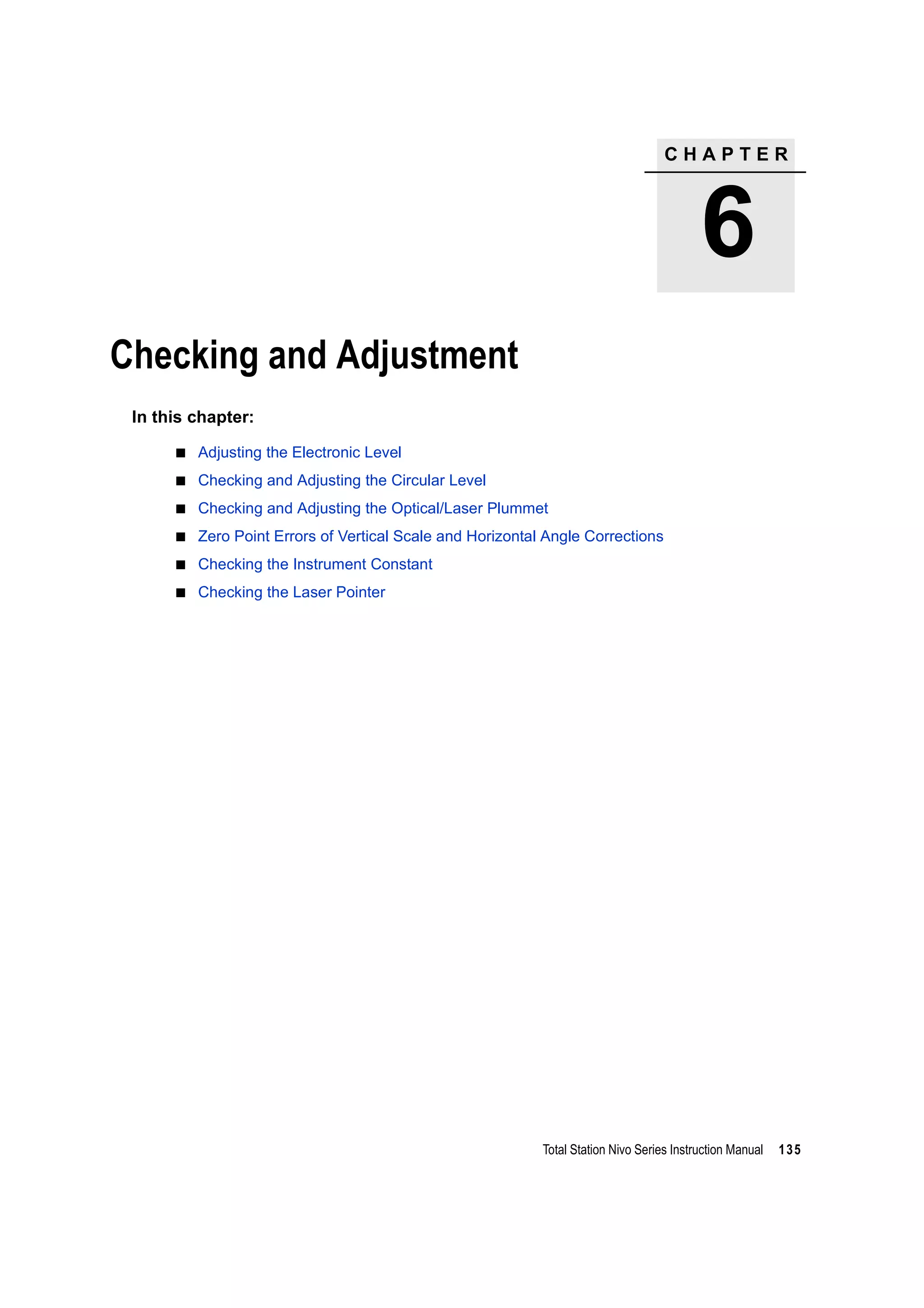 C H A P T E R
6
Total Station Nivo Series Instruction Manual 135
Checking and Adjustment 6
In this chapter:
Adjusting the Electronic Level
Checking and Adjusting the Circular Level
Checking and Adjusting the Optical/Laser Plummet
Zero Point Errors of Vertical Scale and Horizontal Angle Corrections
Checking the Instrument Constant
Checking the Laser Pointer
 