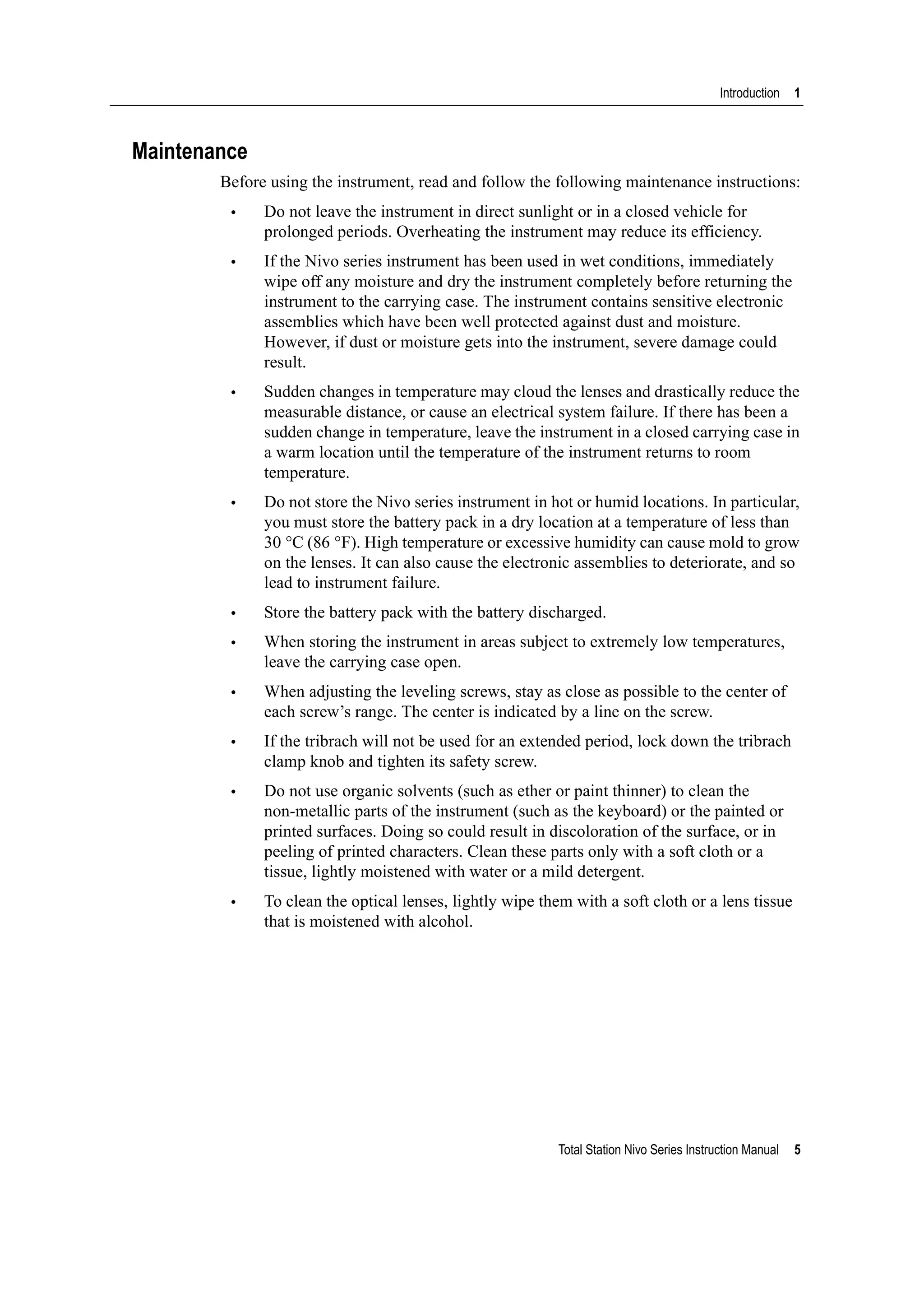 Total Station Nivo Series Instruction Manual 5
Introduction 1
Maintenance
Before using the instrument, read and follow the following maintenance instructions:
• Do not leave the instrument in direct sunlight or in a closed vehicle for
prolonged periods. Overheating the instrument may reduce its efficiency.
• If the Nivo series instrument has been used in wet conditions, immediately
wipe off any moisture and dry the instrument completely before returning the
instrument to the carrying case. The instrument contains sensitive electronic
assemblies which have been well protected against dust and moisture.
However, if dust or moisture gets into the instrument, severe damage could
result.
• Sudden changes in temperature may cloud the lenses and drastically reduce the
measurable distance, or cause an electrical system failure. If there has been a
sudden change in temperature, leave the instrument in a closed carrying case in
a warm location until the temperature of the instrument returns to room
temperature.
• Do not store the Nivo series instrument in hot or humid locations. In particular,
you must store the battery pack in a dry location at a temperature of less than
30 °C (86 °F). High temperature or excessive humidity can cause mold to grow
on the lenses. It can also cause the electronic assemblies to deteriorate, and so
lead to instrument failure.
• Store the battery pack with the battery discharged.
• When storing the instrument in areas subject to extremely low temperatures,
leave the carrying case open.
• When adjusting the leveling screws, stay as close as possible to the center of
each screw’s range. The center is indicated by a line on the screw.
• If the tribrach will not be used for an extended period, lock down the tribrach
clamp knob and tighten its safety screw.
• Do not use organic solvents (such as ether or paint thinner) to clean the
non-metallic parts of the instrument (such as the keyboard) or the painted or
printed surfaces. Doing so could result in discoloration of the surface, or in
peeling of printed characters. Clean these parts only with a soft cloth or a
tissue, lightly moistened with water or a mild detergent.
• To clean the optical lenses, lightly wipe them with a soft cloth or a lens tissue
that is moistened with alcohol.
 