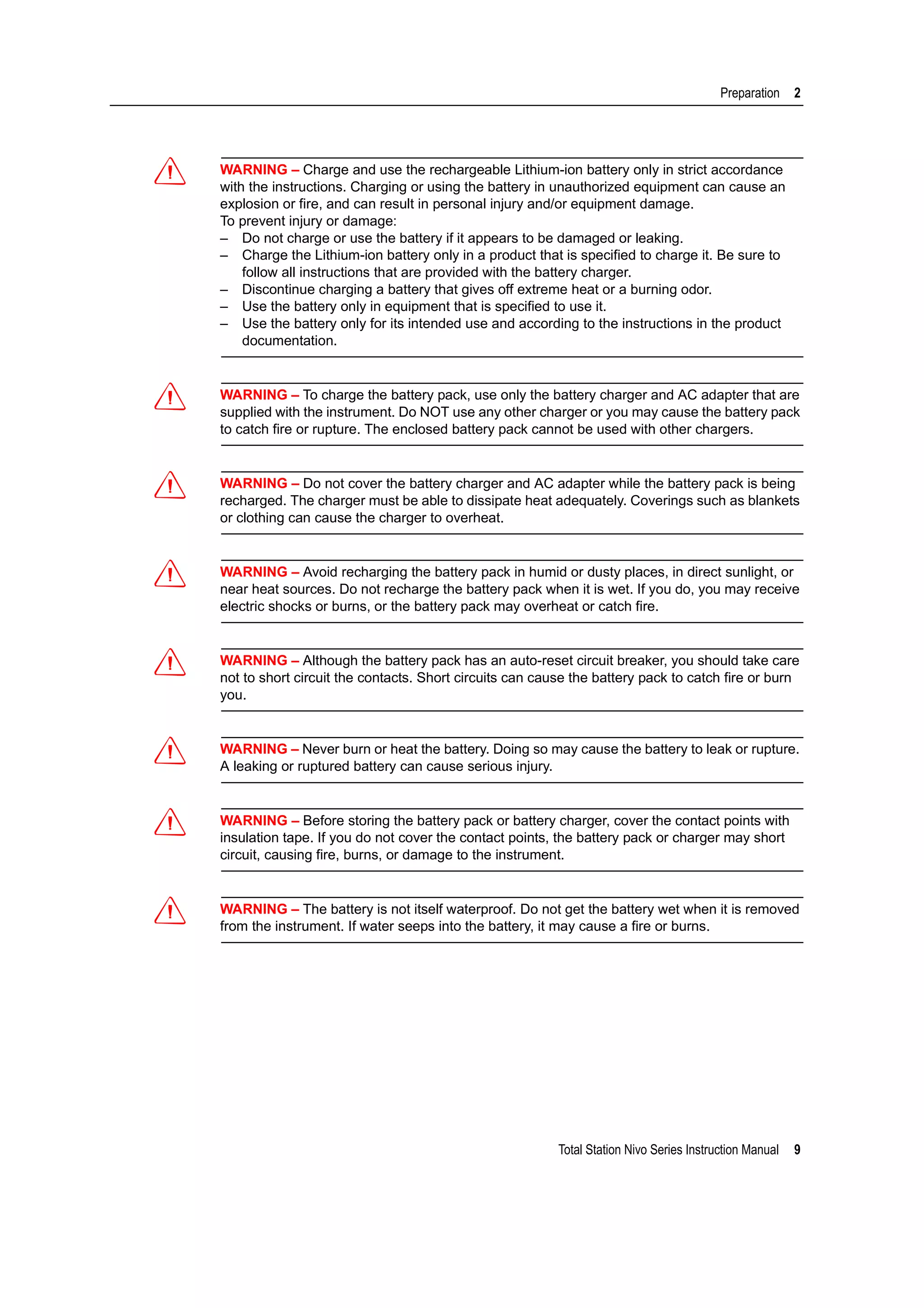 Total Station Nivo Series Instruction Manual 9
Preparation 2
C WARNING – Charge and use the rechargeable Lithium-ion battery only in strict accordance
with the instructions. Charging or using the battery in unauthorized equipment can cause an
explosion or fire, and can result in personal injury and/or equipment damage.
To prevent injury or damage:
– Do not charge or use the battery if it appears to be damaged or leaking.
– Charge the Lithium-ion battery only in a product that is specified to charge it. Be sure to
follow all instructions that are provided with the battery charger.
– Discontinue charging a battery that gives off extreme heat or a burning odor.
– Use the battery only in equipment that is specified to use it.
– Use the battery only for its intended use and according to the instructions in the product
documentation.
C WARNING – To charge the battery pack, use only the battery charger and AC adapter that are
supplied with the instrument. Do NOT use any other charger or you may cause the battery pack
to catch fire or rupture. The enclosed battery pack cannot be used with other chargers.
C WARNING – Do not cover the battery charger and AC adapter while the battery pack is being
recharged. The charger must be able to dissipate heat adequately. Coverings such as blankets
or clothing can cause the charger to overheat.
C WARNING – Avoid recharging the battery pack in humid or dusty places, in direct sunlight, or
near heat sources. Do not recharge the battery pack when it is wet. If you do, you may receive
electric shocks or burns, or the battery pack may overheat or catch fire.
C WARNING – Although the battery pack has an auto-reset circuit breaker, you should take care
not to short circuit the contacts. Short circuits can cause the battery pack to catch fire or burn
you.
C WARNING – Never burn or heat the battery. Doing so may cause the battery to leak or rupture.
A leaking or ruptured battery can cause serious injury.
C WARNING – Before storing the battery pack or battery charger, cover the contact points with
insulation tape. If you do not cover the contact points, the battery pack or charger may short
circuit, causing fire, burns, or damage to the instrument.
C WARNING – The battery is not itself waterproof. Do not get the battery wet when it is removed
from the instrument. If water seeps into the battery, it may cause a fire or burns.
 