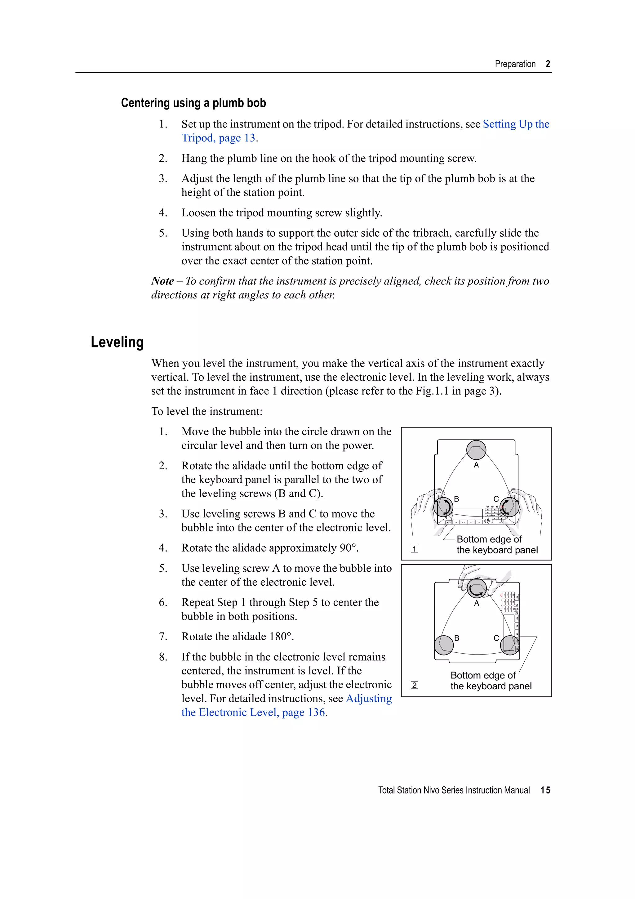 Total Station Nivo Series Instruction Manual 15
Preparation 2
Centering using a plumb bob
1. Set up the instrument on the tripod. For detailed instructions, see Setting Up the
Tripod, page 13.
2. Hang the plumb line on the hook of the tripod mounting screw.
3. Adjust the length of the plumb line so that the tip of the plumb bob is at the
height of the station point.
4. Loosen the tripod mounting screw slightly.
5. Using both hands to support the outer side of the tribrach, carefully slide the
instrument about on the tripod head until the tip of the plumb bob is positioned
over the exact center of the station point.
Note – To confirm that the instrument is precisely aligned, check its position from two
directions at right angles to each other.
Leveling
When you level the instrument, you make the vertical axis of the instrument exactly
vertical. To level the instrument, use the electronic level. In the leveling work, always
set the instrument in face 1 direction (please refer to the Fig.1.1 in page 3).
To level the instrument:
1. Move the bubble into the circle drawn on the
circular level and then turn on the power.
2. Rotate the alidade until the bottom edge of
the keyboard panel is parallel to the two of
the leveling screws (B and C).
3. Use leveling screws B and C to move the
bubble into the center of the electronic level.
4. Rotate the alidade approximately 90°.
5. Use leveling screw A to move the bubble into
the center of the electronic level.
6. Repeat Step 1 through Step 5 to center the
bubble in both positions.
7. Rotate the alidade 180°.
8. If the bubble in the electronic level remains
centered, the instrument is level. If the
bubble moves off center, adjust the electronic
level. For detailed instructions, see Adjusting
the Electronic Level, page 136.
B C
A
1
Bottom edge of
the keyboard panel
CB
A
2
Bottom edge of
the keyboard panel
 