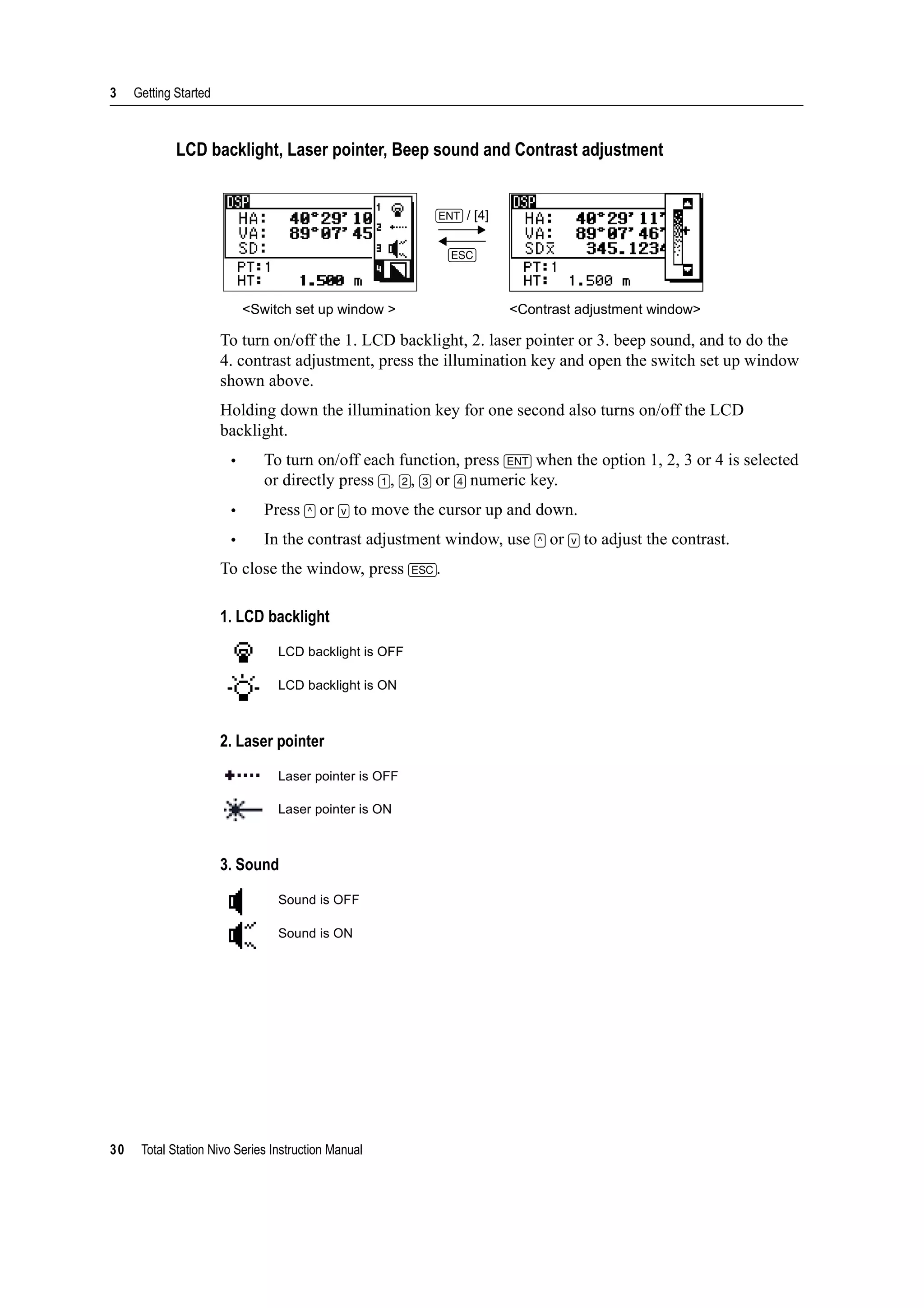 3 Getting Started
30 Total Station Nivo Series Instruction Manual
LCD backlight, Laser pointer, Beep sound and Contrast adjustment
To turn on/off the 1. LCD backlight, 2. laser pointer or 3. beep sound, and to do the
4. contrast adjustment, press the illumination key and open the switch set up window
shown above.
Holding down the illumination key for one second also turns on/off the LCD
backlight.
• To turn on/off each function, press [ENT] when the option 1, 2, 3 or 4 is selected
or directly press [1], [2], [3] or [4] numeric key.
• Press [^] or [v] to move the cursor up and down.
• In the contrast adjustment window, use [^] or [v] to adjust the contrast.
To close the window, press [ESC].
1. LCD backlight
2. Laser pointer
3. Sound
[ENT] / [4]
[ESC]
<Switch set up window > <Contrast adjustment window>
LCD backlight is OFF
LCD backlight is ON
Laser pointer is OFF
Laser pointer is ON
Sound is OFF
Sound is ON
 