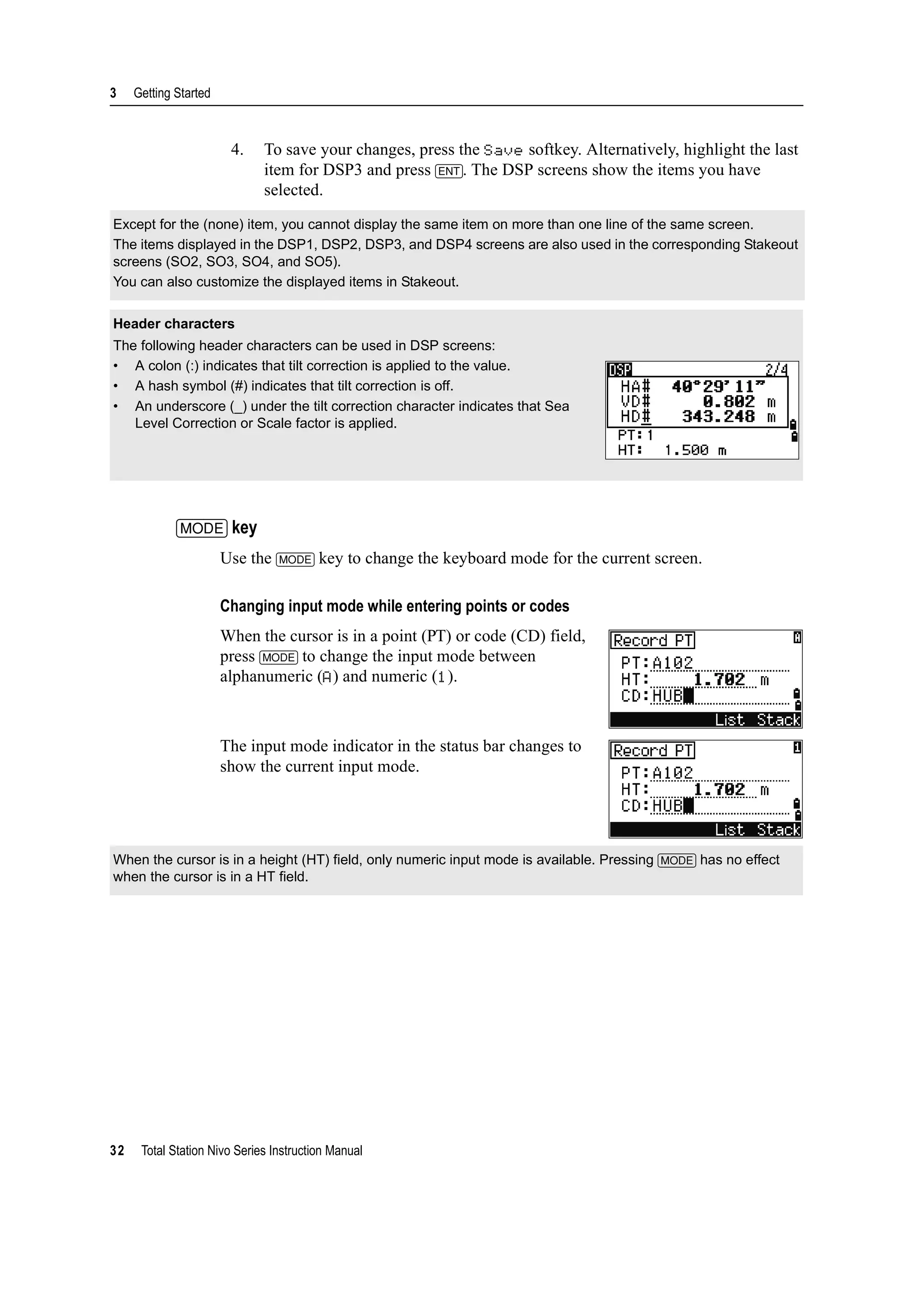 3 Getting Started
32 Total Station Nivo Series Instruction Manual
4. To save your changes, press the Save softkey. Alternatively, highlight the last
item for DSP3 and press [ENT]. The DSP screens show the items you have
selected.
[MODE] key
Use the [MODE] key to change the keyboard mode for the current screen.
Changing input mode while entering points or codes
When the cursor is in a point (PT) or code (CD) field,
press [MODE] to change the input mode between
alphanumeric (A) and numeric (1).
The input mode indicator in the status bar changes to
show the current input mode.
Except for the (none) item, you cannot display the same item on more than one line of the same screen.
The items displayed in the DSP1, DSP2, DSP3, and DSP4 screens are also used in the corresponding Stakeout
screens (SO2, SO3, SO4, and SO5).
You can also customize the displayed items in Stakeout.
Header characters
The following header characters can be used in DSP screens:
• A colon (:) indicates that tilt correction is applied to the value.
• A hash symbol (#) indicates that tilt correction is off.
• An underscore (_) under the tilt correction character indicates that Sea
Level Correction or Scale factor is applied.
When the cursor is in a height (HT) field, only numeric input mode is available. Pressing [MODE] has no effect
when the cursor is in a HT field.
 