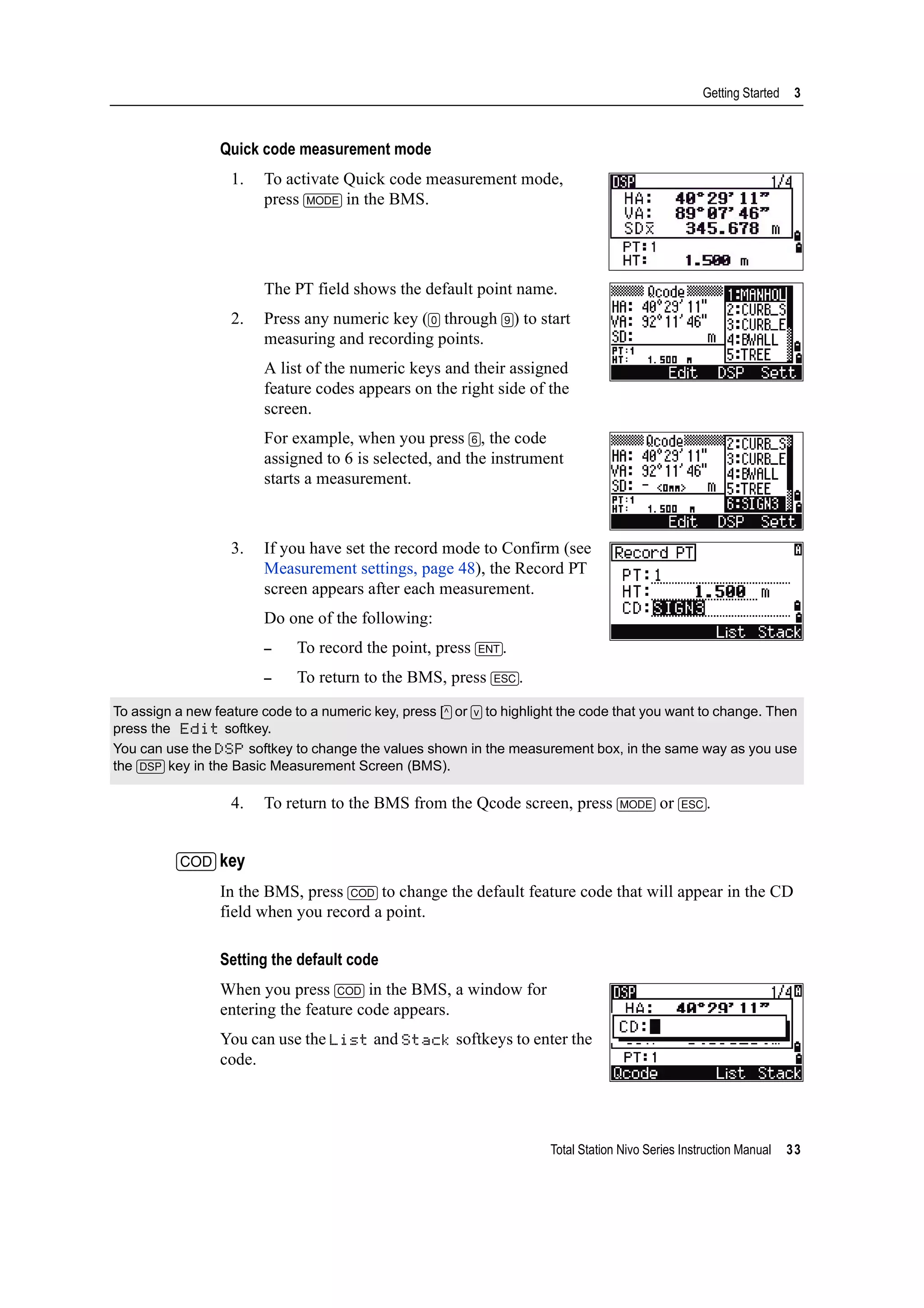 Total Station Nivo Series Instruction Manual 33
Getting Started 3
Quick code measurement mode
1. To activate Quick code measurement mode,
press [MODE] in the BMS.
The PT field shows the default point name.
2. Press any numeric key ([0] through [9]) to start
measuring and recording points.
A list of the numeric keys and their assigned
feature codes appears on the right side of the
screen.
For example, when you press [6], the code
assigned to 6 is selected, and the instrument
starts a measurement.
3. If you have set the record mode to Confirm (see
Measurement settings, page 48), the Record PT
screen appears after each measurement.
Do one of the following:
– To record the point, press [ENT].
– To return to the BMS, press [ESC].
4. To return to the BMS from the Qcode screen, press [MODE] or [ESC].
[COD] key
In the BMS, press [COD] to change the default feature code that will appear in the CD
field when you record a point.
Setting the default code
When you press [COD] in the BMS, a window for
entering the feature code appears.
You can use the List and Stack softkeys to enter the
code.
To assign a new feature code to a numeric key, press [^] or [v] to highlight the code that you want to change. Then
press the Edit softkey.
You can use the DSP softkey to change the values shown in the measurement box, in the same way as you use
the [DSP] key in the Basic Measurement Screen (BMS).
 