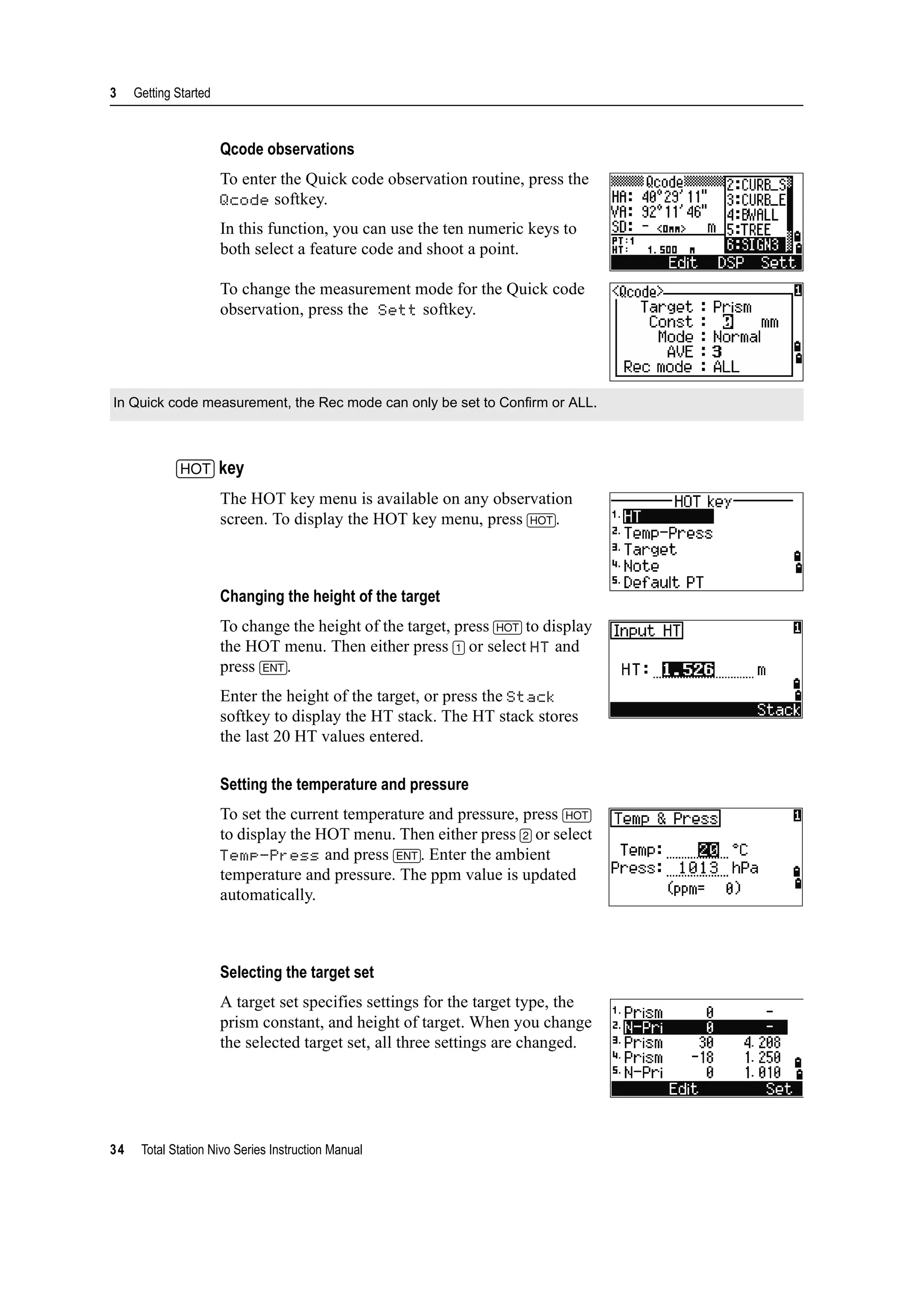 3 Getting Started
34 Total Station Nivo Series Instruction Manual
Qcode observations
To enter the Quick code observation routine, press the
Qcode softkey.
In this function, you can use the ten numeric keys to
both select a feature code and shoot a point.
To change the measurement mode for the Quick code
observation, press the Sett softkey.
[HOT] key
The HOT key menu is available on any observation
screen. To display the HOT key menu, press [HOT].
Changing the height of the target
To change the height of the target, press [HOT] to display
the HOT menu. Then either press [1] or select HT and
press [ENT].
Enter the height of the target, or press the Stack
softkey to display the HT stack. The HT stack stores
the last 20 HT values entered.
Setting the temperature and pressure
To set the current temperature and pressure, press [HOT]
to display the HOT menu. Then either press [2] or select
Temp-Press and press [ENT]. Enter the ambient
temperature and pressure. The ppm value is updated
automatically.
Selecting the target set
A target set specifies settings for the target type, the
prism constant, and height of target. When you change
the selected target set, all three settings are changed.
In Quick code measurement, the Rec mode can only be set to Confirm or ALL.
 