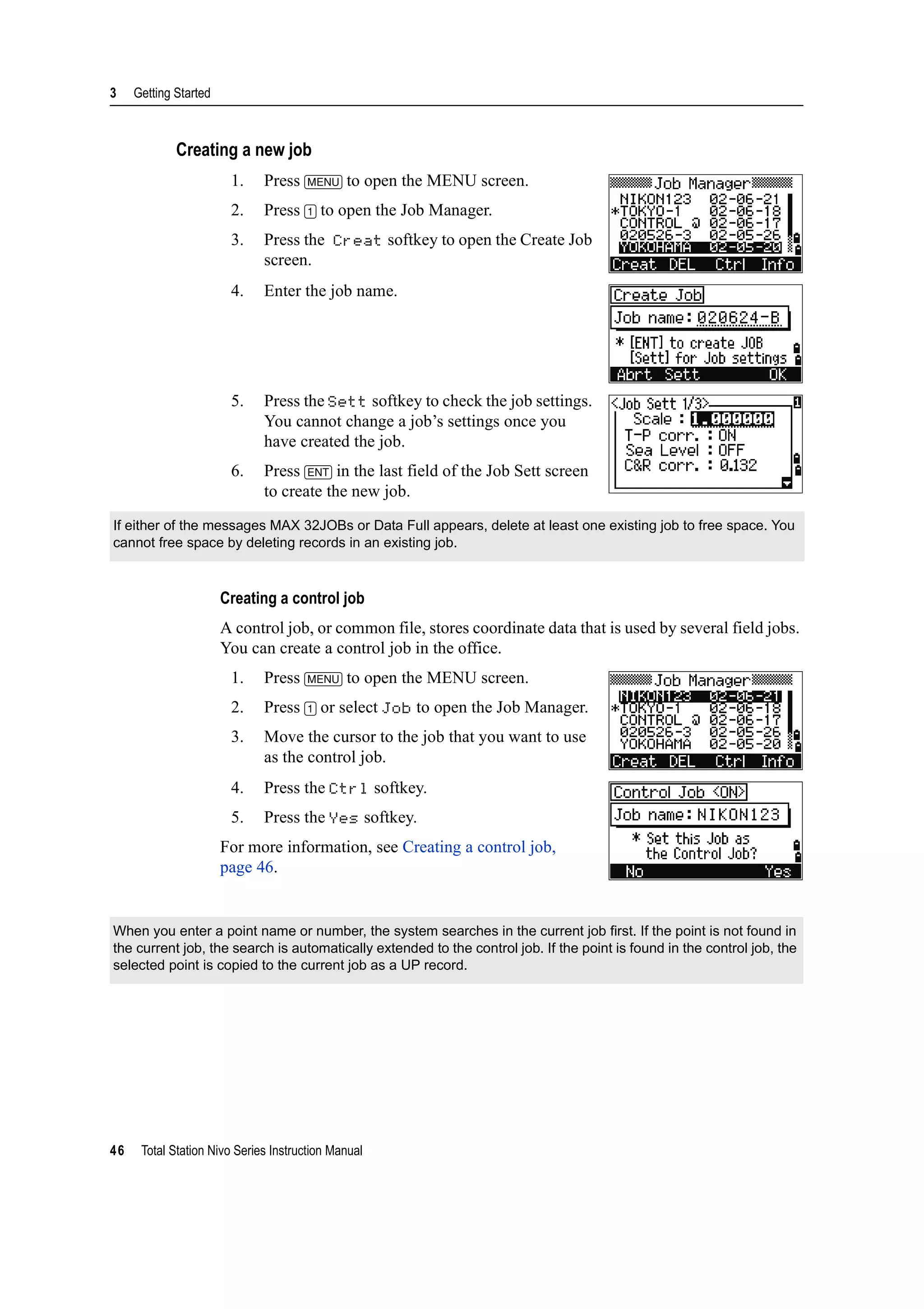 3 Getting Started
46 Total Station Nivo Series Instruction Manual
Creating a new job
1. Press [MENU] to open the MENU screen.
2. Press [1] to open the Job Manager.
3. Press the Creat softkey to open the Create Job
screen.
4. Enter the job name.
5. Press the Sett softkey to check the job settings.
You cannot change a job’s settings once you
have created the job.
6. Press [ENT] in the last field of the Job Sett screen
to create the new job.
Creating a control job
A control job, or common file, stores coordinate data that is used by several field jobs.
You can create a control job in the office.
1. Press [MENU] to open the MENU screen.
2. Press [1] or select Job to open the Job Manager.
3. Move the cursor to the job that you want to use
as the control job.
4. Press the Ctrl softkey.
5. Press the Yes softkey.
For more information, see Creating a control job,
page 46.
If either of the messages MAX 32JOBs or Data Full appears, delete at least one existing job to free space. You
cannot free space by deleting records in an existing job.
When you enter a point name or number, the system searches in the current job first. If the point is not found in
the current job, the search is automatically extended to the control job. If the point is found in the control job, the
selected point is copied to the current job as a UP record.
 