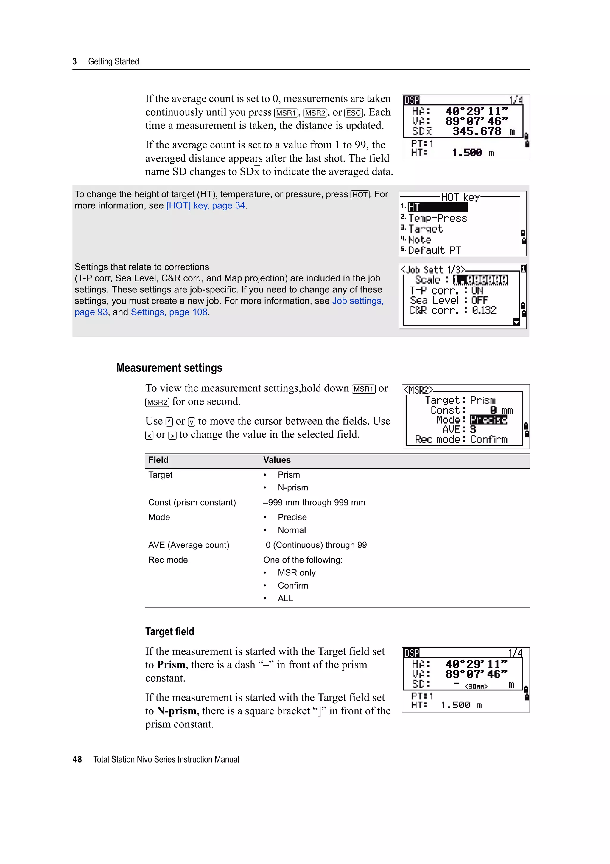 3 Getting Started
48 Total Station Nivo Series Instruction Manual
If the average count is set to 0, measurements are taken
continuously until you press [MSR1], [MSR2], or [ESC]. Each
time a measurement is taken, the distance is updated.
If the average count is set to a value from 1 to 99, the
averaged distance appears after the last shot. The field
name SD changes to SDx to indicate the averaged data.
Measurement settings
To view the measurement settings,hold down [MSR1] or
[MSR2] for one second.
Use [^] or [v] to move the cursor between the fields. Use
[<] or [>] to change the value in the selected field.
Target field
If the measurement is started with the Target field set
to Prism, there is a dash “–” in front of the prism
constant.
If the measurement is started with the Target field set
to N-prism, there is a square bracket “]” in front of the
prism constant.
To change the height of target (HT), temperature, or pressure, press [HOT]. For
more information, see [HOT] key, page 34.
Settings that relate to corrections
(T-P corr, Sea Level, C&R corr., and Map projection) are included in the job
settings. These settings are job-specific. If you need to change any of these
settings, you must create a new job. For more information, see Job settings,
page 93, and Settings, page 108.
Field Values
Target • Prism
• N-prism
Const (prism constant) –999 mm through 999 mm
Mode • Precise
• Normal
AVE (Average count) 0 (Continuous) through 99
Rec mode One of the following:
• MSR only
• Confirm
• ALL
 