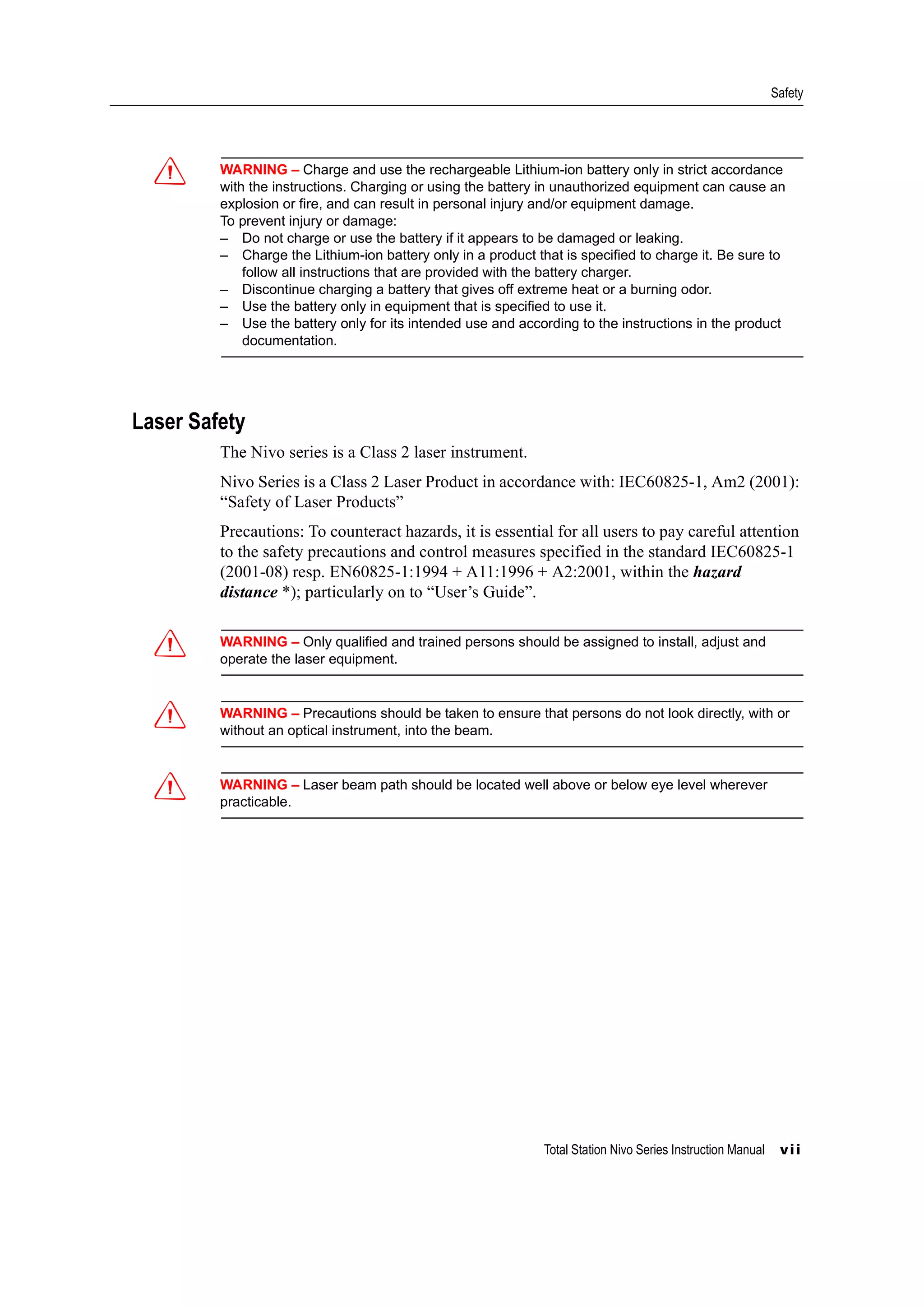 Total Station Nivo Series Instruction Manual vii
Safety
C WARNING – Charge and use the rechargeable Lithium-ion battery only in strict accordance
with the instructions. Charging or using the battery in unauthorized equipment can cause an
explosion or fire, and can result in personal injury and/or equipment damage.
To prevent injury or damage:
– Do not charge or use the battery if it appears to be damaged or leaking.
– Charge the Lithium-ion battery only in a product that is specified to charge it. Be sure to
follow all instructions that are provided with the battery charger.
– Discontinue charging a battery that gives off extreme heat or a burning odor.
– Use the battery only in equipment that is specified to use it.
– Use the battery only for its intended use and according to the instructions in the product
documentation.
Laser Safety
The Nivo series is a Class 2 laser instrument.
Nivo Series is a Class 2 Laser Product in accordance with: IEC60825-1, Am2 (2001):
“Safety of Laser Products”
Precautions: To counteract hazards, it is essential for all users to pay careful attention
to the safety precautions and control measures specified in the standard IEC60825-1
(2001-08) resp. EN60825-1:1994 + A11:1996 + A2:2001, within the hazard
distance *); particularly on to “User’s Guide”.
C WARNING – Only qualified and trained persons should be assigned to install, adjust and
operate the laser equipment.
C WARNING – Precautions should be taken to ensure that persons do not look directly, with or
without an optical instrument, into the beam.
C WARNING – Laser beam path should be located well above or below eye level wherever
practicable.
 