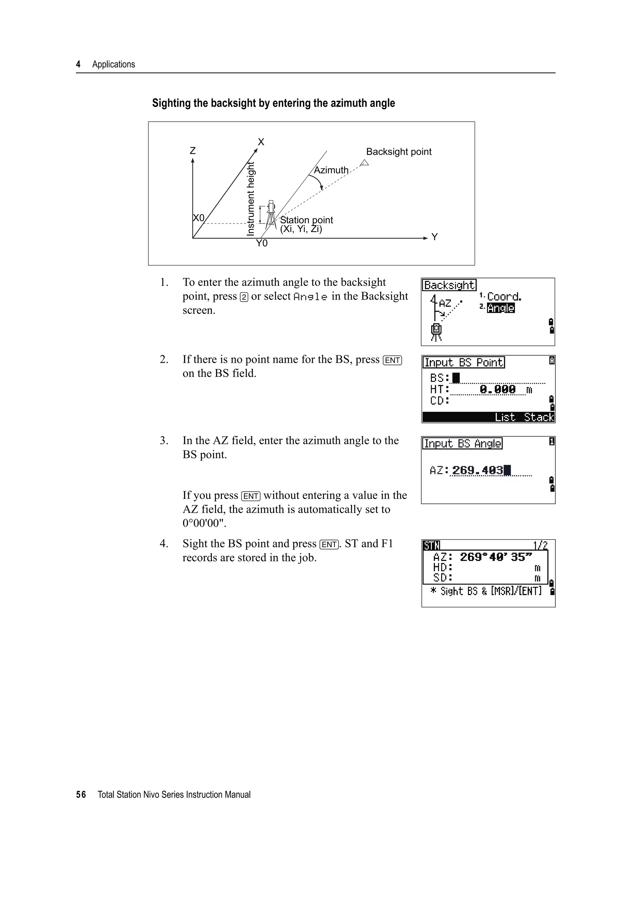 4 Applications
56 Total Station Nivo Series Instruction Manual
Sighting the backsight by entering the azimuth angle
1. To enter the azimuth angle to the backsight
point, press [2] or select Angle in the Backsight
screen.
2. If there is no point name for the BS, press [ENT]
on the BS field.
3. In the AZ field, enter the azimuth angle to the
BS point.
If you press [ENT] without entering a value in the
AZ field, the azimuth is automatically set to
0°00'00".
4. Sight the BS point and press [ENT]. ST and F1
records are stored in the job.
Backsight point
Azimuth
Station point
(Xi, Yi, Zi)
Instrumentheight
X
Z
X0
Y0
Y
 