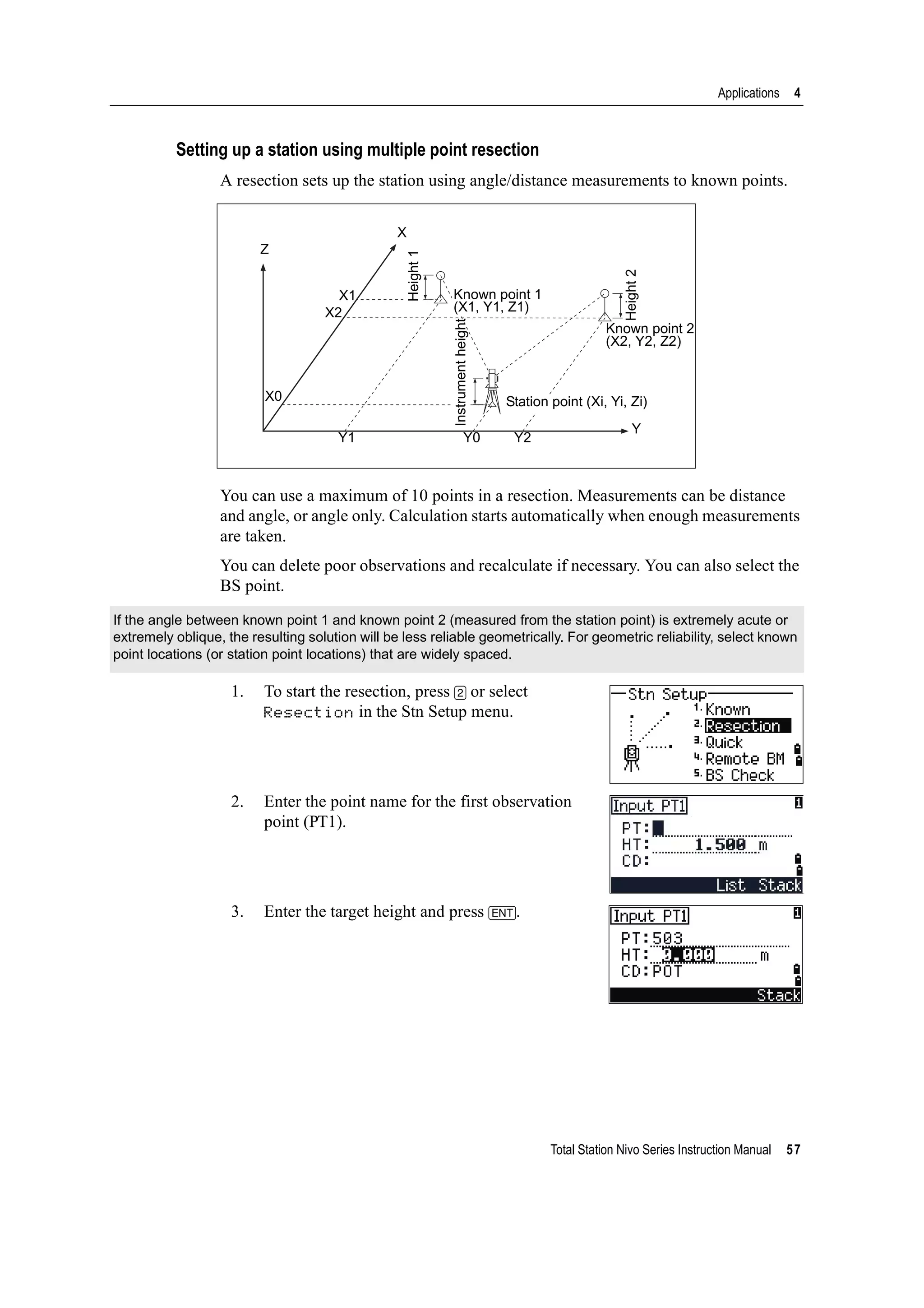 Total Station Nivo Series Instruction Manual 57
Applications 4
Setting up a station using multiple point resection
A resection sets up the station using angle/distance measurements to known points.
You can use a maximum of 10 points in a resection. Measurements can be distance
and angle, or angle only. Calculation starts automatically when enough measurements
are taken.
You can delete poor observations and recalculate if necessary. You can also select the
BS point.
1. To start the resection, press [2] or select
Resection in the Stn Setup menu.
2. Enter the point name for the first observation
point (PT1).
3. Enter the target height and press [ENT].
If the angle between known point 1 and known point 2 (measured from the station point) is extremely acute or
extremely oblique, the resulting solution will be less reliable geometrically. For geometric reliability, select known
point locations (or station point locations) that are widely spaced.
Z
X0
X2
X1
X
Height1
Height2
Instrumentheight
Station point (Xi, Yi, Zi)
Y1 Y0 Y2
Y
Known point 1
(X1, Y1, Z1)
Known point 2
(X2, Y2, Z2)
 