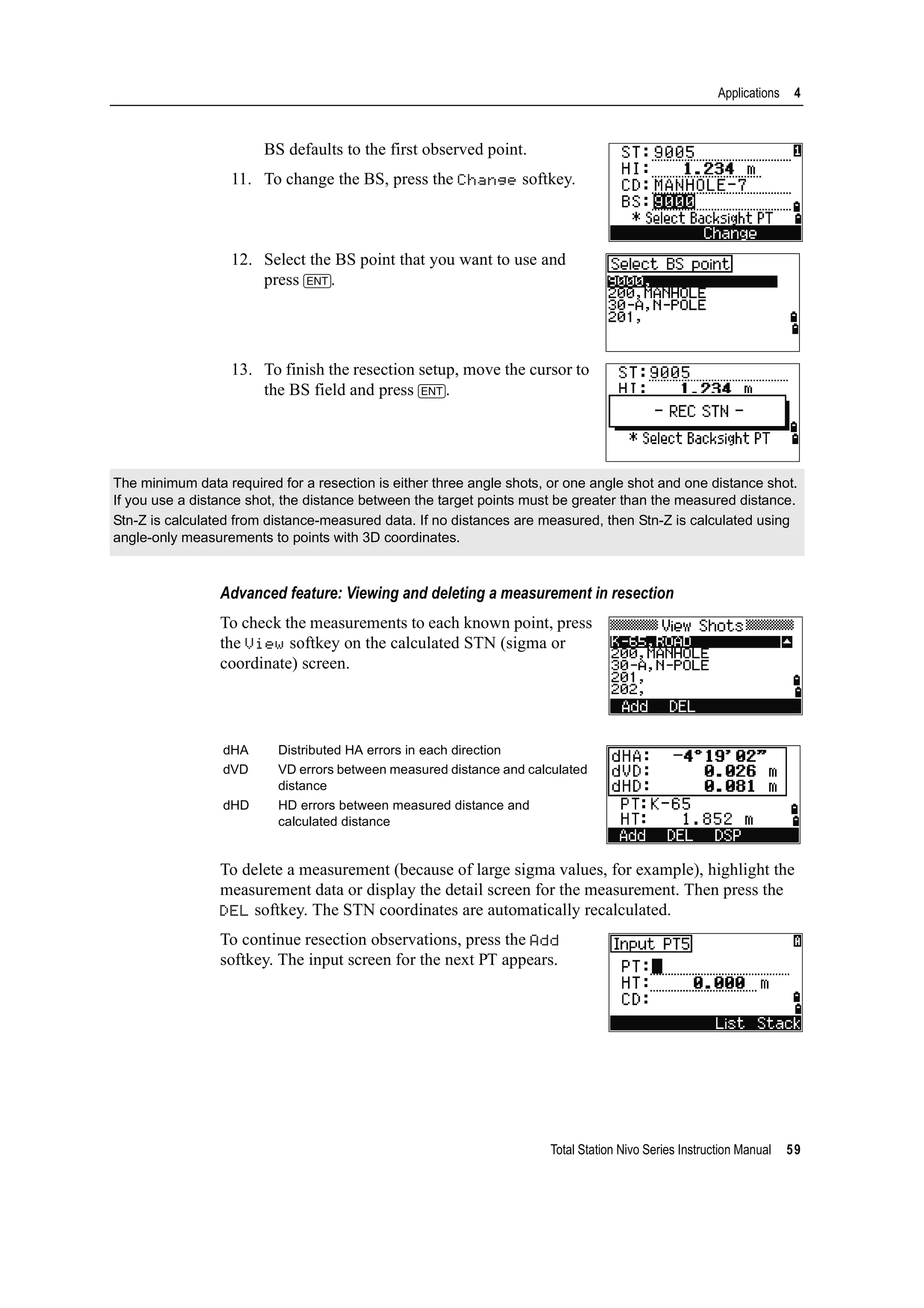 Total Station Nivo Series Instruction Manual 59
Applications 4
BS defaults to the first observed point.
11. To change the BS, press the Change softkey.
12. Select the BS point that you want to use and
press [ENT].
13. To finish the resection setup, move the cursor to
the BS field and press [ENT].
Advanced feature: Viewing and deleting a measurement in resection
To check the measurements to each known point, press
the View softkey on the calculated STN (sigma or
coordinate) screen.
To delete a measurement (because of large sigma values, for example), highlight the
measurement data or display the detail screen for the measurement. Then press the
DEL softkey. The STN coordinates are automatically recalculated.
To continue resection observations, press the Add
softkey. The input screen for the next PT appears.
The minimum data required for a resection is either three angle shots, or one angle shot and one distance shot.
If you use a distance shot, the distance between the target points must be greater than the measured distance.
Stn-Z is calculated from distance-measured data. If no distances are measured, then Stn-Z is calculated using
angle-only measurements to points with 3D coordinates.
dHA Distributed HA errors in each direction
dVD VD errors between measured distance and calculated
distance
dHD HD errors between measured distance and
calculated distance
 