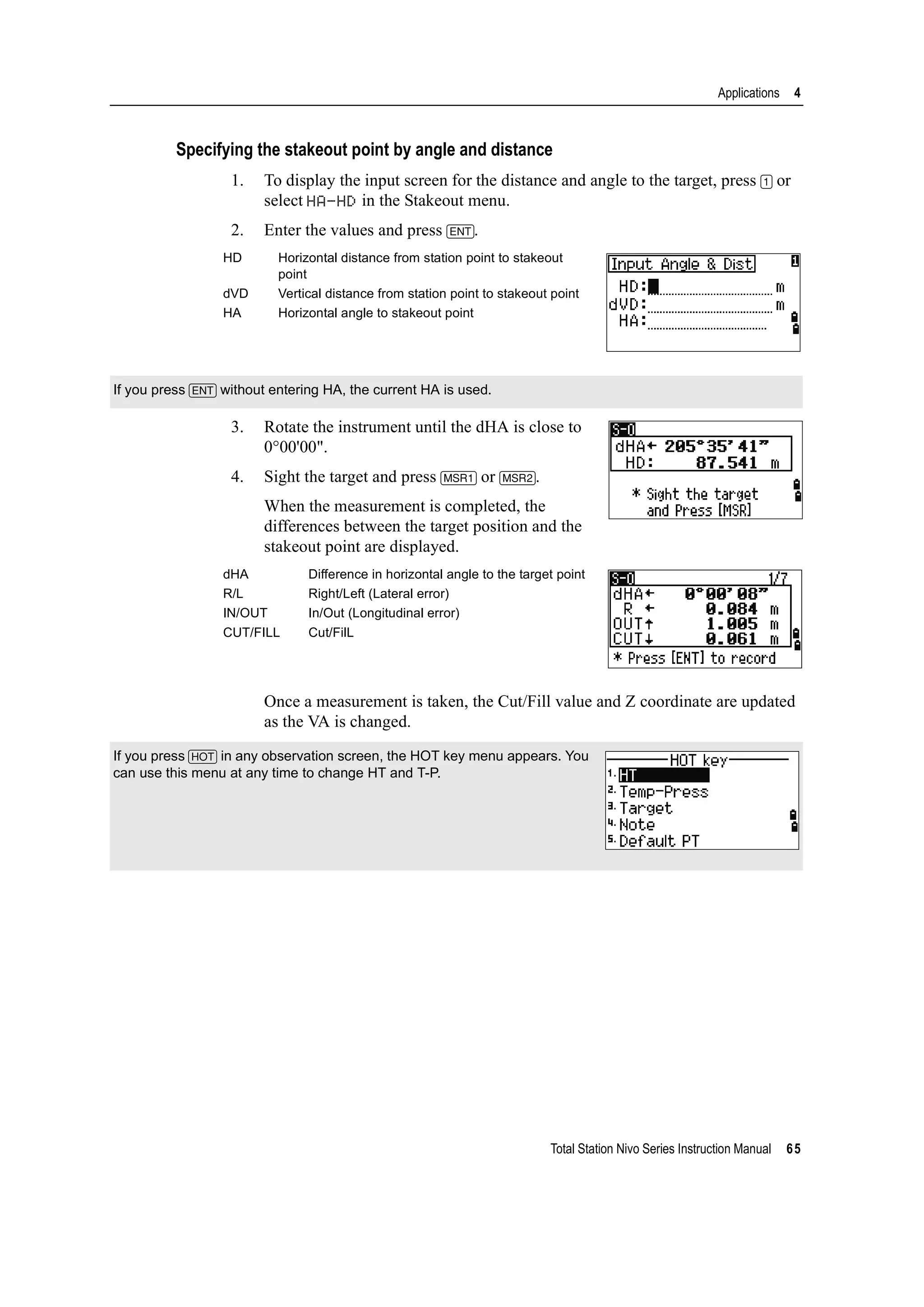 Total Station Nivo Series Instruction Manual 65
Applications 4
Specifying the stakeout point by angle and distance
1. To display the input screen for the distance and angle to the target, press [1] or
select HA-HD in the Stakeout menu.
2. Enter the values and press [ENT].
3. Rotate the instrument until the dHA is close to
0°00'00".
4. Sight the target and press [MSR1] or [MSR2].
When the measurement is completed, the
differences between the target position and the
stakeout point are displayed.
Once a measurement is taken, the Cut/Fill value and Z coordinate are updated
as the VA is changed.
HD Horizontal distance from station point to stakeout
point
dVD Vertical distance from station point to stakeout point
HA Horizontal angle to stakeout point
If you press [ENT] without entering HA, the current HA is used.
dHA Difference in horizontal angle to the target point
R/L Right/Left (Lateral error)
IN/OUT In/Out (Longitudinal error)
CUT/FILL Cut/FilL
If you press [HOT] in any observation screen, the HOT key menu appears. You
can use this menu at any time to change HT and T-P.
 