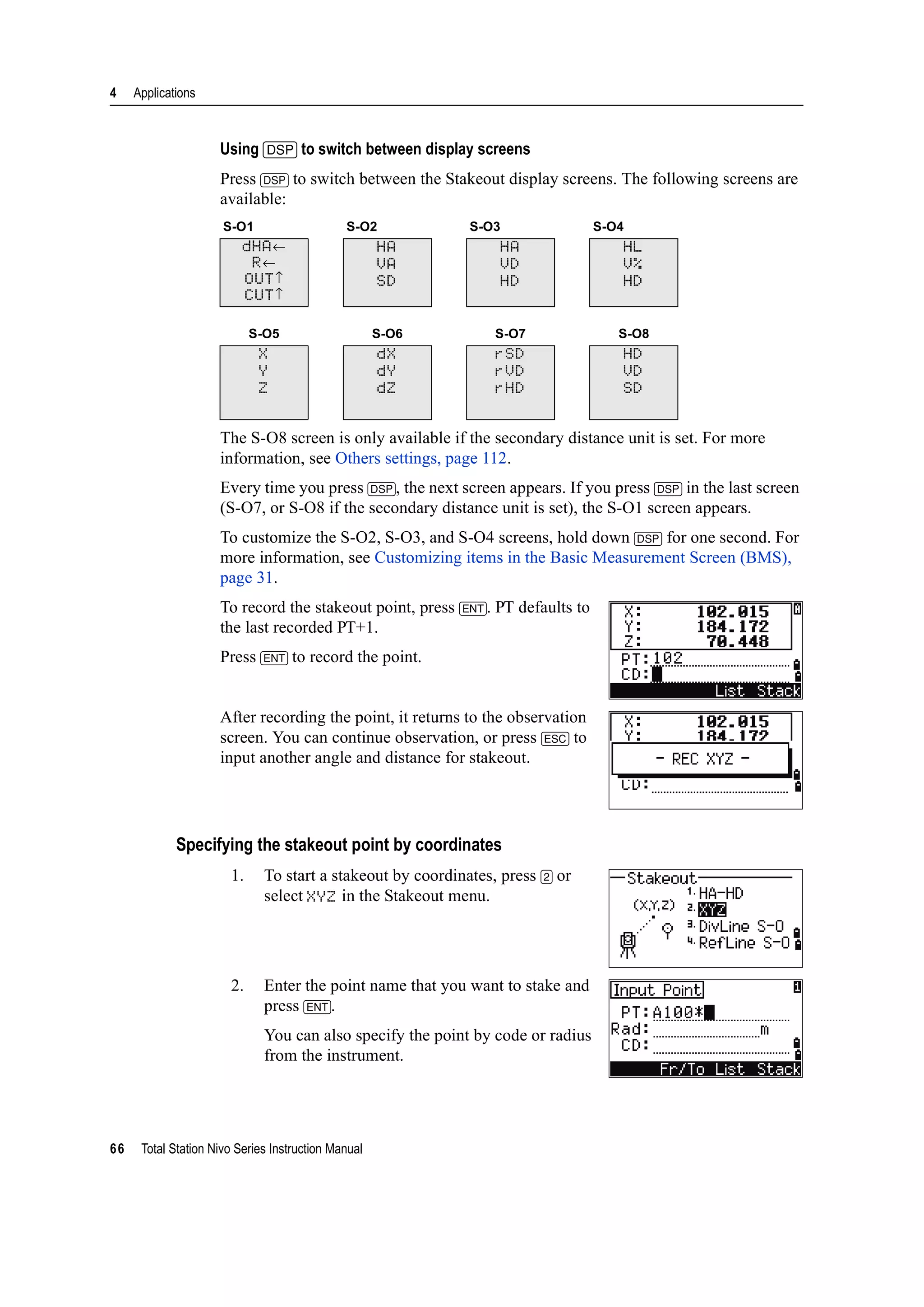 4 Applications
66 Total Station Nivo Series Instruction Manual
Using [DSP] to switch between display screens
Press [DSP] to switch between the Stakeout display screens. The following screens are
available:
The S-O8 screen is only available if the secondary distance unit is set. For more
information, see Others settings, page 112.
Every time you press [DSP], the next screen appears. If you press [DSP] in the last screen
(S-O7, or S-O8 if the secondary distance unit is set), the S-O1 screen appears.
To customize the S-O2, S-O3, and S-O4 screens, hold down [DSP] for one second. For
more information, see Customizing items in the Basic Measurement Screen (BMS),
page 31.
To record the stakeout point, press [ENT]. PT defaults to
the last recorded PT+1.
Press [ENT] to record the point.
After recording the point, it returns to the observation
screen. You can continue observation, or press [ESC] to
input another angle and distance for stakeout.
Specifying the stakeout point by coordinates
1. To start a stakeout by coordinates, press [2] or
select XYZ in the Stakeout menu.
2. Enter the point name that you want to stake and
press [ENT].
You can also specify the point by code or radius
from the instrument.
S-O1 S-O2 S-O3 S-O4
dHA←
R←
OUT↑
CUT↑
HA
VA
SD
HA
VD
HD
HL
V%
HD
S-O5 S-O6 S-O7 S-O8
X
Y
Z
dX
dY
dZ
rSD
rVD
rHD
HD
VD
SD
 
