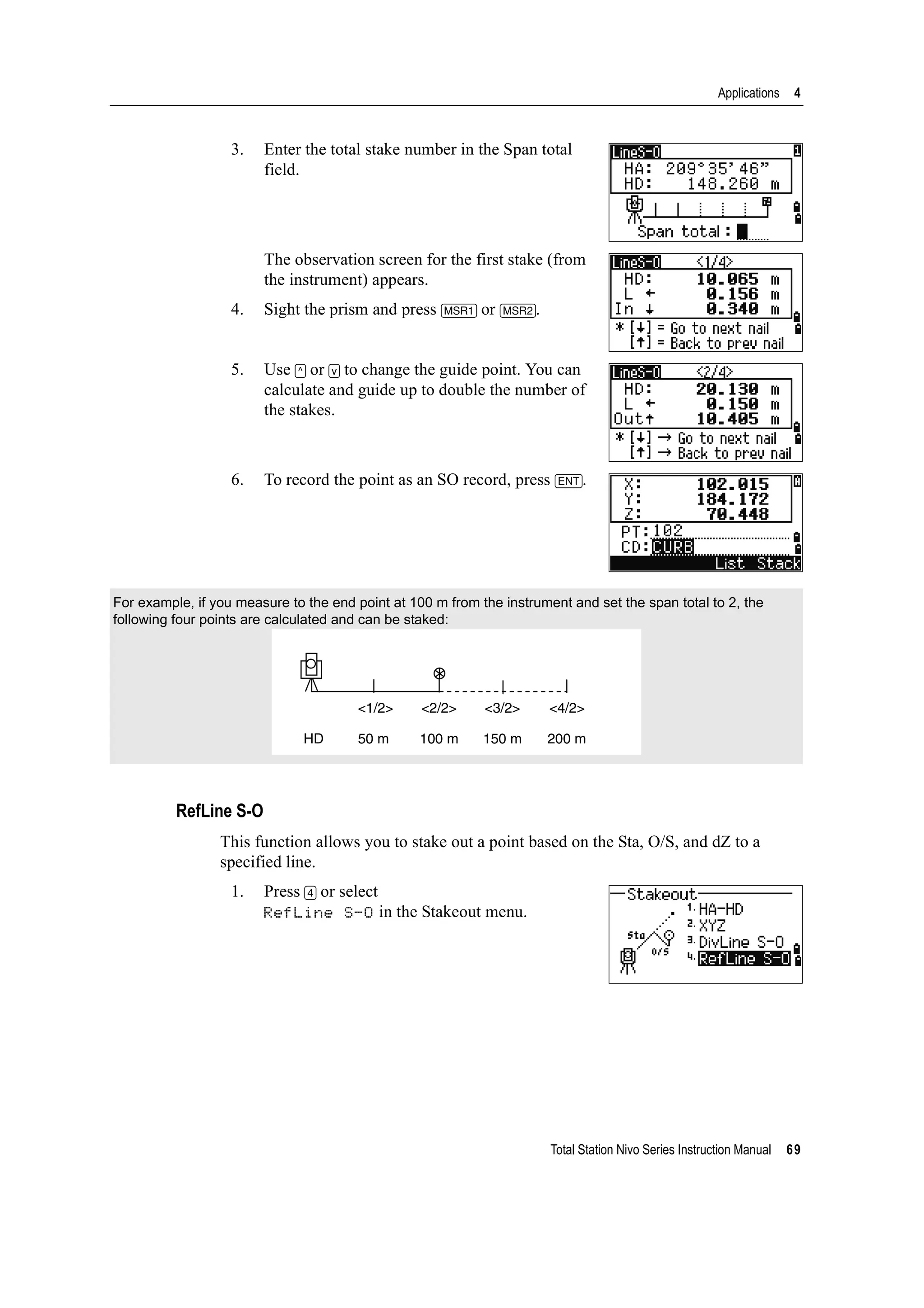 Total Station Nivo Series Instruction Manual 69
Applications 4
3. Enter the total stake number in the Span total
field.
The observation screen for the first stake (from
the instrument) appears.
4. Sight the prism and press [MSR1] or [MSR2].
5. Use [^] or [v] to change the guide point. You can
calculate and guide up to double the number of
the stakes.
6. To record the point as an SO record, press [ENT].
RefLine S-O
This function allows you to stake out a point based on the Sta, O/S, and dZ to a
specified line.
1. Press [4] or select
RefLine S-O in the Stakeout menu.
For example, if you measure to the end point at 100 m from the instrument and set the span total to 2, the
following four points are calculated and can be staked:
<1/2>
HD
<2/2> <3/2> <4/2>
50 m 100 m 150 m 200 m
 