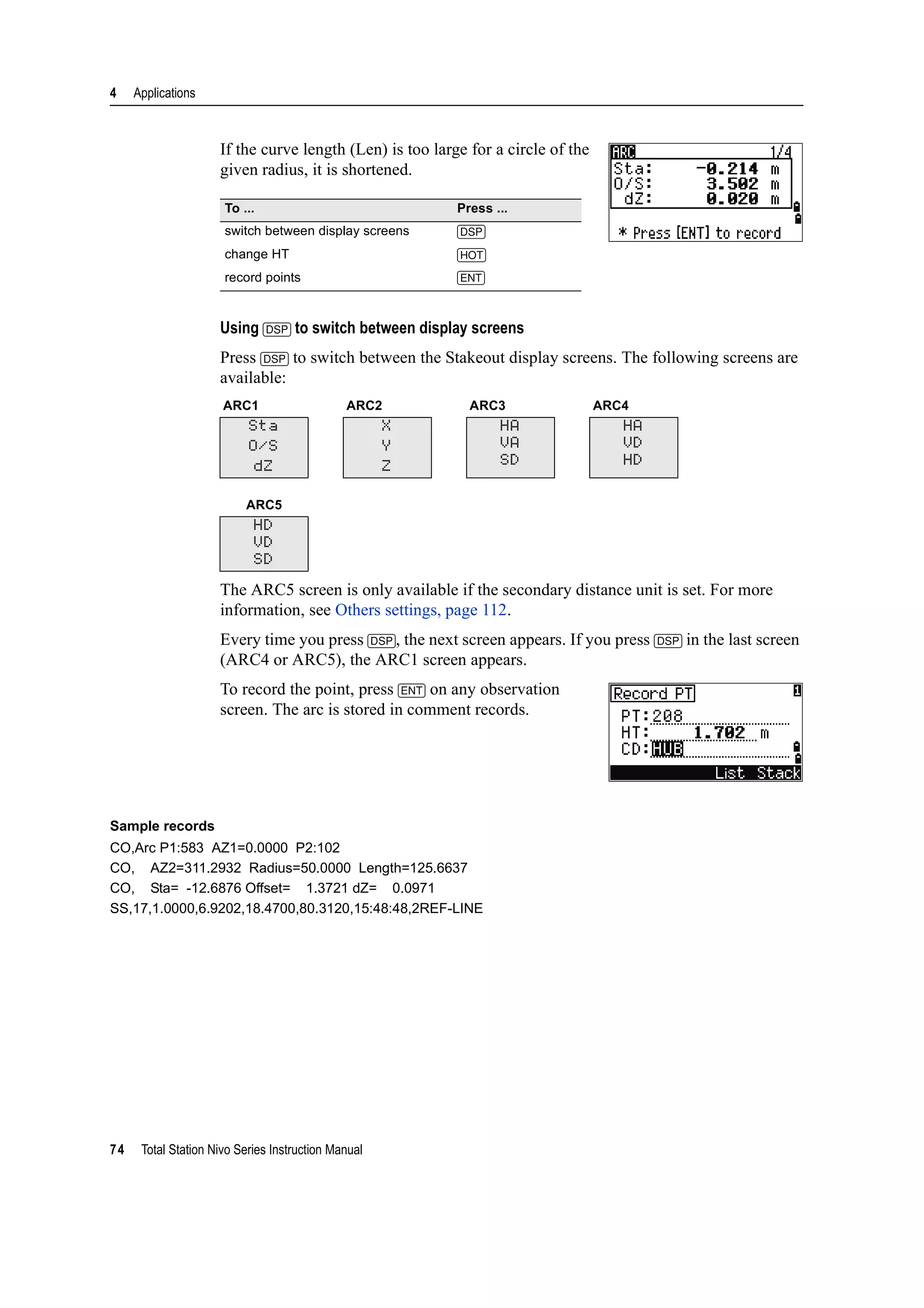 4 Applications
74 Total Station Nivo Series Instruction Manual
If the curve length (Len) is too large for a circle of the
given radius, it is shortened.
Using [DSP] to switch between display screens
Press [DSP] to switch between the Stakeout display screens. The following screens are
available:
The ARC5 screen is only available if the secondary distance unit is set. For more
information, see Others settings, page 112.
Every time you press [DSP], the next screen appears. If you press [DSP] in the last screen
(ARC4 or ARC5), the ARC1 screen appears.
To record the point, press [ENT] on any observation
screen. The arc is stored in comment records.
Sample records
CO,Arc P1:583 AZ1=0.0000 P2:102
CO, AZ2=311.2932 Radius=50.0000 Length=125.6637
CO, Sta= -12.6876 Offset= 1.3721 dZ= 0.0971
SS,17,1.0000,6.9202,18.4700,80.3120,15:48:48,2REF-LINE
To ... Press ...
switch between display screens [DSP]
change HT [HOT]
record points [ENT]
ARC1 ARC2 ARC3 ARC4
Sta
O/S
dZ
X
Y
Z
HA
VA
SD
HA
VD
HD
ARC5
HD
VD
SD
 