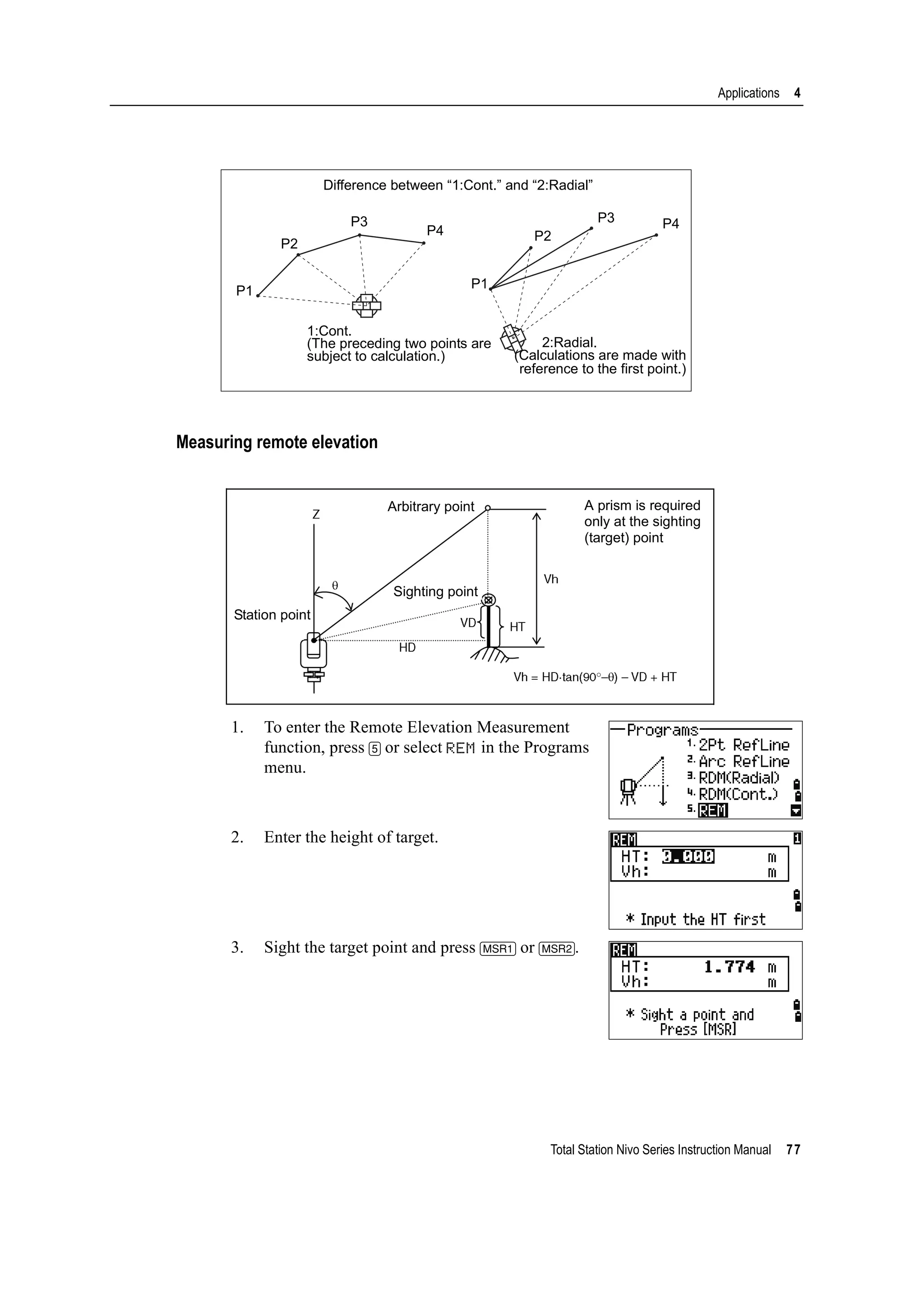 Total Station Nivo Series Instruction Manual 77
Applications 4
Measuring remote elevation
1. To enter the Remote Elevation Measurement
function, press [5] or select REM in the Programs
menu.
2. Enter the height of target.
3. Sight the target point and press [MSR1] or [MSR2].
Difference between “1:Cont.” and “2:Radial”
P1
P2
P3
P4
P3 P4
P2
P1
1:Cont.
(The preceding two points are
subject to calculation.)
2:Radial.
(Calculations are made with
reference to the first point.)
A prism is required
only at the sighting
(target) point
Station point
Sighting point
Arbitrary point
 