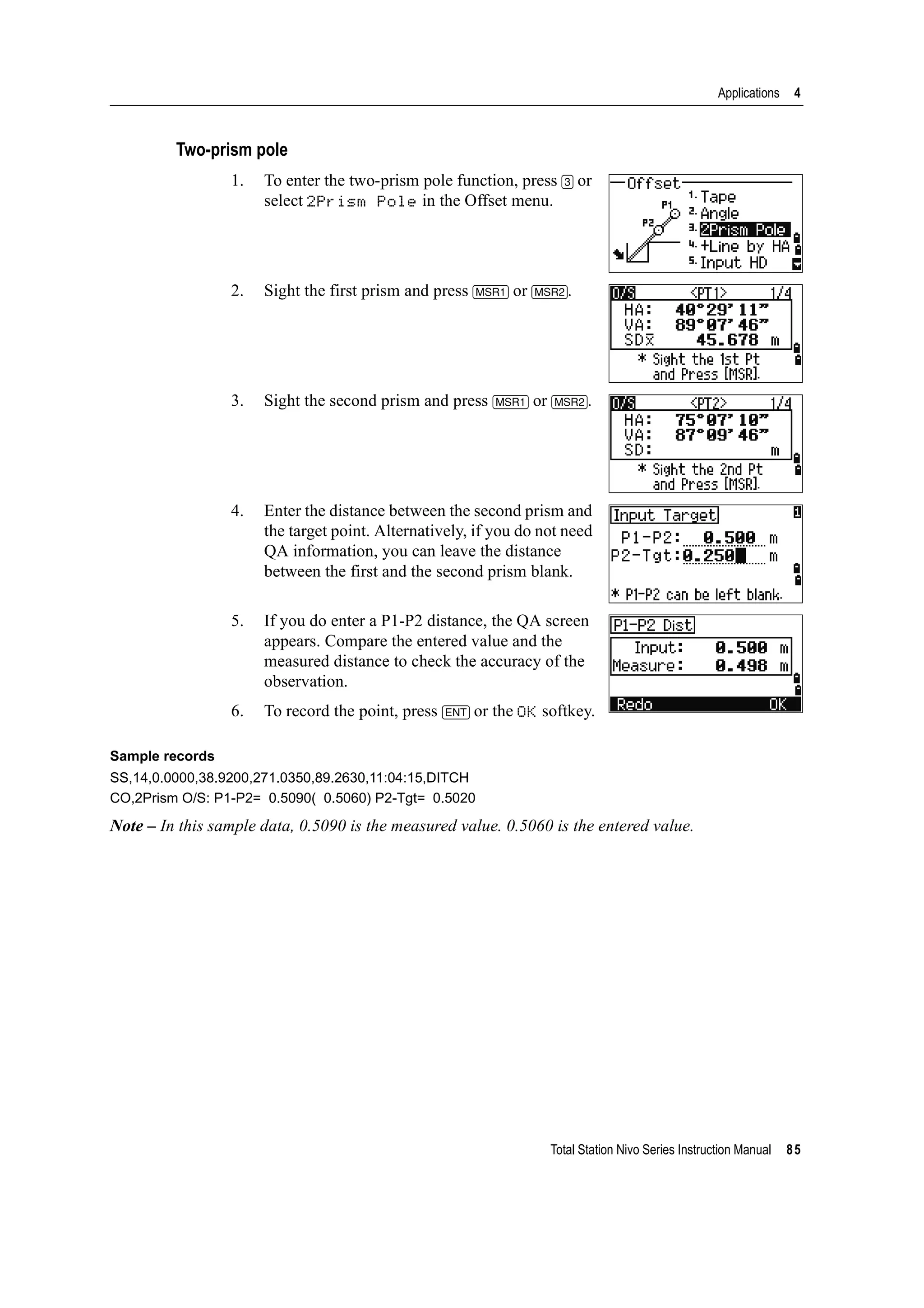 Total Station Nivo Series Instruction Manual 85
Applications 4
Two-prism pole
1. To enter the two-prism pole function, press [3] or
select 2Prism Pole in the Offset menu.
2. Sight the first prism and press [MSR1] or [MSR2].
3. Sight the second prism and press [MSR1] or [MSR2].
4. Enter the distance between the second prism and
the target point. Alternatively, if you do not need
QA information, you can leave the distance
between the first and the second prism blank.
5. If you do enter a P1-P2 distance, the QA screen
appears. Compare the entered value and the
measured distance to check the accuracy of the
observation.
6. To record the point, press [ENT] or the OK softkey.
Sample records
SS,14,0.0000,38.9200,271.0350,89.2630,11:04:15,DITCH
CO,2Prism O/S: P1-P2= 0.5090( 0.5060) P2-Tgt= 0.5020
Note – In this sample data, 0.5090 is the measured value. 0.5060 is the entered value.
 