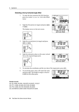 4 Applications
86 Total Station Nivo Series Instruction Manual
Extending a line by horizontal angle offset
1. To enter the line extension (by HA) function,
press [4] or select +Line by HA in the Offset
menu.
2. Sight the first prism (or target) and press [MSR1]
or [MSR2].
The display moves to the next screen.
3. Sight the second prism (or target) and press
[MSR1] or [MSR2].
4. Sight the alternative place on the same vertical
line as the required target point.
5. To calculate the coordinates and the raw data of the target point, press [ENT].
6. To record the point, enter a PT (and CD) value
and press [ENT]. The height of target is fixed to
0.0000 for the offset point.
Sample records
SS, 40, 0.0000, 48.3304, 169.20370, 82.02470, 10:52:37
CO, PT1, 0.0000, 48.3020,169.19165, 83.58565
CO, PT2, 0.0000, 48.3155,168.54250, 85.42440
CO, O/S MSR:40 0.0000 0.0000 169.20370 87.02340
 