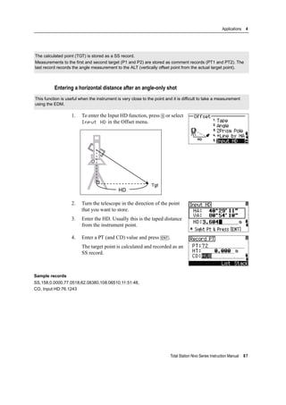 Total Station Nivo Series Instruction Manual 87
Applications 4
Entering a horizontal distance after an angle-only shot
1. To enter the Input HD function, press [5] or select
Input HD in the Offset menu.
2. Turn the telescope in the direction of the point
that you want to store.
3. Enter the HD. Usually this is the taped distance
from the instrument point.
4. Enter a PT (and CD) value and press [ENT].
The target point is calculated and recorded as an
SS record.
Sample records
SS,158,0.0000,77.0518,62.08380,108.06510,11:51:48,
CO, Input HD:76.1243
The calculated point (TGT) is stored as a SS record.
Measurements to the first and second target (P1 and P2) are stored as comment records (PT1 and PT2). The
last record records the angle measurement to the ALT (vertically offset point from the actual target point).
This function is useful when the instrument is very close to the point and it is difficult to take a measurement
using the EDM.
 