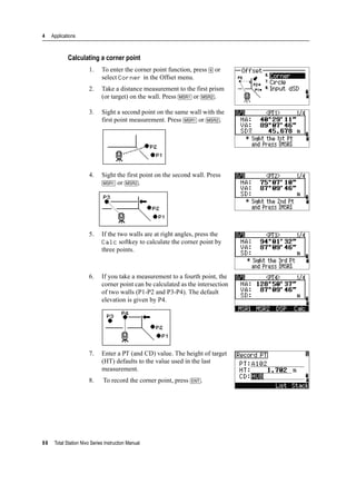 4 Applications
88 Total Station Nivo Series Instruction Manual
Calculating a corner point
1. To enter the corner point function, press [6] or
select Corner in the Offset menu.
2. Take a distance measurement to the first prism
(or target) on the wall. Press [MSR1] or [MSR2].
3. Sight a second point on the same wall with the
first point measurement. Press [MSR1] or [MSR2].
4. Sight the first point on the second wall. Press
[MSR1] or [MSR2].
5. If the two walls are at right angles, press the
Calc softkey to calculate the corner point by
three points.
6. If you take a measurement to a fourth point, the
corner point can be calculated as the intersection
of two walls (P1-P2 and P3-P4). The default
elevation is given by P4.
7. Enter a PT (and CD) value. The height of target
(HT) defaults to the value used in the last
measurement.
8. To record the corner point, press [ENT].
 
