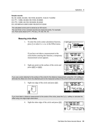 Total Station Nivo Series Instruction Manual 89
Applications 4
Sample records
SS, 58, 0.0000, 48.3304, 169.19165, 82.02470, 10:52:37, FLOOR2
CO, PT1, 1.0080, 48.3020,169.19165, 83.58565
CO, PT2, 1.0080, 48.3155,128.54250, 85.42440
CO, O/S MSR:40 0.0000 0.0000 169.20370 87.02340
Measuring circle offsets
1. To enter the circle center calculation function,
press [7] or select Circle in the Offset menu.
If you have not taken a measurement to the
circle before entering this function, a temporary
measurement screen appears.
2. Sight any point on the surface of the circle and
press [MSR1] or [MSR2].
3. Sight one edge of the circle and press [ENT].
4. Sight the other edge of the circle and press [ENT].
The calculated corner point is stored as an SS record.
The next three or four comment records are measured points. For example:
CO, Point name (fixed to PT1, PT2 etc.), HT, SD, HA, VA.
If you use a prism attached to the surface of the circle for the distance measurement, press the +SD softkey to
eliminate the offset error (from the attached point to the measured surface of the prism) before you press [ENT].
If you have taken a distance measurement to the center of the circle, press the Calc softkey to calculate the
offset using one edge angle observation.
 