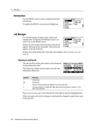 5 Menu Key
92 Total Station Nivo Series Instruction Manual
Introduction
Use the MENU screen to access important functions
and settings.
To display the MENU screen, press the [MENU] key.
Job Manager
Use the job manager to open, create, delete, and
manage jobs. To open the Job Manager, press [1] or
select Job on the MENU screen.
If there are jobs stored on the instrument, the job list
appears, showing all the stored jobs. The newest job
appears at the top of the list.
If there are no jobs stored, the Create Job screen appears. See Creating a new job,
page 93.
Opening an existing job
The job list shows all the jobs stored on the instrument,
in descending date order.
The following symbols may be used to provide extra
information about jobs:
Press [^] or [v] to move up or down the job list. Press [ENT] to open the highlighted job.
When you open a job, all job settings are automatically changed to match those used
in the open job.
Symbol Meaning
* Current job.
@ Control job.
! Some of the job settings are different from the current job.
? Job was created in an older DB. Older files cannot be opened in version 1.10 or
later of the software.
 