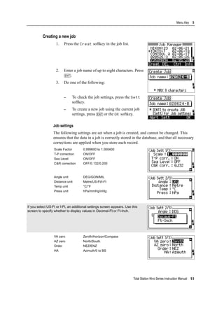 Total Station Nivo Series Instruction Manual 93
Menu Key 5
Creating a new job
1. Press the Creat softkey in the job list.
2. Enter a job name of up to eight characters. Press
[ENT].
3. Do one of the following:
– To check the job settings, press the Sett
softkey.
– To create a new job using the current job
settings, press [ENT] or the OK softkey.
Job settings
The following settings are set when a job is created, and cannot be changed. This
ensures that the data in a job is correctly stored in the database, and that all necessary
corrections are applied when you store each record.
Scale Factor 0.999600 to 1.000400
T-P correction ON/OFF
Sea Level ON/OFF
C&R correction OFF/0.132/0.200
Angle unit DEG/GON/MIL
Distance unit Metre/US-Ft/I-Ft
Temp unit °C/°F
Press unit hPa/mmHg/inHg
If you select US-Ft or I-Ft, an additional settings screen appears. Use this
screen to specify whether to display values in Decimal-Ft or Ft-Inch.
VA zero Zenith/Horizon/Compass
AZ zero North/South
Order NEZ/ENZ
HA Azimuth/0 to BS
 