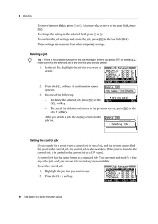 5 Menu Key
94 Total Station Nivo Series Instruction Manual
To move between fields, press [^] or [v]. Alternatively, to move to the next field, press
[ENT].
To change the setting in the selected field, press [<] or [>].
To confirm the job settings and create the job, press [ENT] in the last field (HA).
These settings are separate from other temporary settings.
Deleting a job
B Tip – There is no undelete function in the Job Manager. Before you press [ENT] or select DEL,
make sure that the selected job is the one that you want to delete.
1. In the job list, highlight the job that you want to
delete.
2. Press the DEL softkey. A confirmation screen
appears.
3. Do one of the following:
– To delete the selected job, press [ENT] or the
DEL softkey.
– To cancel the deletion and return to the previous screen, press [ESC] or the
Abrt softkey.
After you delete a job, the display returns to the
job list.
Setting the control job
If you search for a point when a control job is specified, and the system cannot find
the point in the current job, the control job is also searched. If the point is found in the
control job, it is copied to the current job as a UP record.
A control job has the same format as a standard job. You can open and modify it like
any other job, and you can use it to record any measured data.
To set the control job:
1. Highlight the job that you want to use.
2. Press the Ctrl softkey.
 