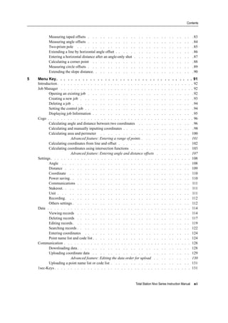 Total Station Nivo Series Instruction Manual xi
Contents
Measuring taped offsets . . . . . . . . . . . . . . . . . . . . . . . . . . . .83
Measuring angle offsets . . . . . . . . . . . . . . . . . . . . . . . . . . . .84
Two-prism pole . . . . . . . . . . . . . . . . . . . . . . . . . . . . . . .85
Extending a line by horizontal angle offset . . . . . . . . . . . . . . . . . . . . .86
Entering a horizontal distance after an angle-only shot . . . . . . . . . . . . . . . .87
Calculating a corner point . . . . . . . . . . . . . . . . . . . . . . . . . . .88
Measuring circle offsets . . . . . . . . . . . . . . . . . . . . . . . . . . . .89
Extending the slope distance. . . . . . . . . . . . . . . . . . . . . . . . . . .90
5 Menu Key. . . . . . . . . . . . . . . . . . . . . . . . . . . . . . . . . . . . . 91
Introduction. . . . . . . . . . . . . . . . . . . . . . . . . . . . . . . . . . . . . . . . . 92
Job Manager . . . . . . . . . . . . . . . . . . . . . . . . . . . . . . . . . . . . . . . . 92
Opening an existing job . . . . . . . . . . . . . . . . . . . . . . . . . . . .92
Creating a new job . . . . . . . . . . . . . . . . . . . . . . . . . . . . . .93
Deleting a job . . . . . . . . . . . . . . . . . . . . . . . . . . . . . . . .94
Setting the control job . . . . . . . . . . . . . . . . . . . . . . . . . . . . .94
Displaying job Information . . . . . . . . . . . . . . . . . . . . . . . . . . .95
Cogo . . . . . . . . . . . . . . . . . . . . . . . . . . . . . . . . . . . . . . . . . . . . 96
Calculating angle and distance between two coordinates . . . . . . . . . . . . . . .96
Calculating and manually inputting coordinates . . . . . . . . . . . . . . . . . . .98
Calculating area and perimeter . . . . . . . . . . . . . . . . . . . . . . . . 100
Advanced feature: Entering a range of points . . . . . . . . . . . . . 101
Calculating coordinates from line and offset . . . . . . . . . . . . . . . . . . . 102
Calculating coordinates using intersection functions . . . . . . . . . . . . . . . . 103
Advanced feature: Entering angle and distance offsets . . . . . . . . . 107
Settings. . . . . . . . . . . . . . . . . . . . . . . . . . . . . . . . . . . . . . . . . . 108
Angle . . . . . . . . . . . . . . . . . . . . . . . . . . . . . . . . . . 108
Distance . . . . . . . . . . . . . . . . . . . . . . . . . . . . . . . . . 109
Coordinate . . . . . . . . . . . . . . . . . . . . . . . . . . . . . . . . 110
Power saving. . . . . . . . . . . . . . . . . . . . . . . . . . . . . . . . 110
Communications . . . . . . . . . . . . . . . . . . . . . . . . . . . . . . 111
Stakeout. . . . . . . . . . . . . . . . . . . . . . . . . . . . . . . . . . 111
Unit . . . . . . . . . . . . . . . . . . . . . . . . . . . . . . . . . . . 111
Recording. . . . . . . . . . . . . . . . . . . . . . . . . . . . . . . . . 112
Others settings . . . . . . . . . . . . . . . . . . . . . . . . . . . . . . . 112
Data . . . . . . . . . . . . . . . . . . . . . . . . . . . . . . . . . . . . . . . . . . . 114
Viewing records . . . . . . . . . . . . . . . . . . . . . . . . . . . . . . 114
Deleting records . . . . . . . . . . . . . . . . . . . . . . . . . . . . . . 117
Editing records. . . . . . . . . . . . . . . . . . . . . . . . . . . . . . . 119
Searching records . . . . . . . . . . . . . . . . . . . . . . . . . . . . . . 122
Entering coordinates . . . . . . . . . . . . . . . . . . . . . . . . . . . . 124
Point name list and code list . . . . . . . . . . . . . . . . . . . . . . . . . . 124
Communication . . . . . . . . . . . . . . . . . . . . . . . . . . . . . . . . . . . . . . 128
Downloading data. . . . . . . . . . . . . . . . . . . . . . . . . . . . . . 128
Uploading coordinate data . . . . . . . . . . . . . . . . . . . . . . . . . . 129
Advanced feature: Editing the data order for upload . . . . . . . . . . 130
Uploading a point name list or code list . . . . . . . . . . . . . . . . . . . . . 131
1sec-Keys . . . . . . . . . . . . . . . . . . . . . . . . . . . . . . . . . . . . . . . . . 131
 