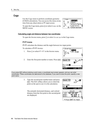 5 Menu Key
96 Total Station Nivo Series Instruction Manual
Cogo
Use the Cogo menu to perform coordinate geometry
(COGO) calculations. You can access this menu at any
time from any observation or PT input screen.
To open the Cogo menu, press [2] or select Cogo on the
MENU screen.
Calculating angle and distance between two coordinates
To open the Inverse menu, press [1] or select Inverse in the Cogo menu.
PT-PT inverse
PT-PT calculates the distance and the angle between two input points.
To calculate a PT-PT inverse:
1. Press [1] or select PT-PT in the Inverse menu.
2. Enter the first point number or name. Press [ENT].
3. Type the second point number/name and press
[ENT]. The MSR softkey allows you to shoot the
point on the spot to use it in the calculation.
The azimuth, horizontal distance, and vertical
distance from the first point to the second point
are displayed.
If you press [ENT] without entering a point name, a coordinate input screen appears, and you can enter
coordinates. These coordinates are not stored to the database. If you want to store the point, specify a new
point name.
 