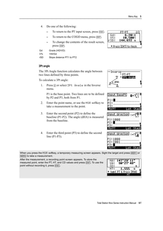 Total Station Nivo Series Instruction Manual 97
Menu Key 5
4. Do one of the following:
– To return to the PT input screen, press [ESC].
– To return to the COGO menu, press [ENT].
– To change the contents of the result screen,
press [DSP].
3Pt angle
The 3Pt Angle function calculates the angle between
two lines defined by three points.
To calculate a 3Pt angle:
1. Press [2] or select 3Pt Angle in the Inverse
menu.
P1 is the base point. Two lines are to be defined
by P2 and P3, both from P1.
2. Enter the point name, or use the MSR softkey to
take a measurement to the point.
3. Enter the second point (P2) to define the
baseline (P1-P2). The angle (dHA) is measured
from the baseline.
4. Enter the third point (P3) to define the second
line (P1-P3).
Gd Grade (HD/VD)
V% 100/Gd
rSD Slope distance PT1 to PT2
When you press the MSR softkey, a temporary measuring screen appears. Sight the target and press [MSR1] or
[MSR2] to take a measurement.
After the measurement, a recording point screen appears. To store the
measured point, enter the PT, HT, and CD values and press [ENT]. To use the
point without recording it, press [ESC].
 