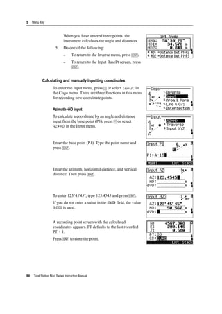 5 Menu Key
98 Total Station Nivo Series Instruction Manual
When you have entered three points, the
instrument calculates the angle and distances.
5. Do one of the following:
– To return to the Inverse menu, press [ENT].
– To return to the Input BasePt screen, press
[ESC].
Calculating and manually inputting coordinates
To enter the Input menu, press [2] or select Input in
the Cogo menu. There are three functions in this menu
for recording new coordinate points.
Azimuth+HD input
To calculate a coordinate by an angle and distance
input from the base point (P1), press [1] or select
AZ+HD in the Input menu.
Enter the base point (P1). Type the point name and
press [ENT].
Enter the azimuth, horizontal distance, and vertical
distance. Then press [ENT].
To enter 123°45'45", type 123.4545 and press [ENT].
If you do not enter a value in the dVD field, the value
0.000 is used.
A recording point screen with the calculated
coordinates appears. PT defaults to the last recorded
PT + 1.
Press [ENT] to store the point.
 
