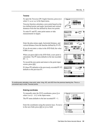Total Station Nivo Series Instruction Manual 99
Menu Key 5
Traverse
To open the Traverse (2Pt Angle) function, press [2] or
select Traverse in the Input menu.
Traverse function calculates a new point based on the
two defined points and angle, horizontal and vertical
distances from the line defined by those two points.
To enter P1 and P2, enter point names or take
measurements to targets.
Enter the plus-minus angle, horizontal distance, and
vertical distance from the baseline defined by P1-P2.
If you do not enter a value in the dVD field, the value
0.000 is used.
When you press [ENT] in the dVD field, a new point is
calculated. The PT name defaults to the last recorded
PT + 1.
To record the new point and return to the point input
screen, press [ENT].
P1 (base PT) defaults to the previously recorded PT. P2
defaults to the previous P1.
Entering coordinates
To manually enter the XYZ coordinates, press [3] or
select Input XYZ in the Input menu.
The PT name defaults to the last recorded PT + 1.
Enter the coordinates using the numeric keys. To move
to the next field, press [ENT] or [v] in a field
To continuously calculate a new point, enter +Ang, HD, and dVD from the previous bearing line. This is a
convenient way to enter Traverse points.
 