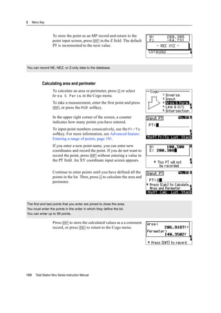 5 Menu Key
100 Total Station Nivo Series Instruction Manual
To store the point as an MP record and return to the
point input screen, press [ENT] in the Z field. The default
PT is incremented to the next value.
Calculating area and perimeter
To calculate an area or perimeter, press [3] or select
Area & Perim in the Cogo menu.
To take a measurement, enter the first point and press
[ENT], or press the MSR softkey.
In the upper right corner of the screen, a counter
indicates how many points you have entered.
To input point numbers consecutively, use the Fr/To
softkey. For more information, see Advanced feature:
Entering a range of points, page 101.
If you enter a new point name, you can enter new
coordinates and record the point. If you do not want to
record the point, press [ENT] without entering a value in
the PT field. An XY coordinate input screen appears.
Continue to enter points until you have defined all the
points in the lot. Then, press [v] to calculate the area and
perimeter.
Press [ENT] to store the calculated values as a a comment
record, or press [ESC] to return to the Cogo menu.
You can record NE, NEZ, or Z-only data to the database.
The first and last points that you enter are joined to close the area.
You must enter the points in the order in which they define the lot.
You can enter up to 99 points.
 