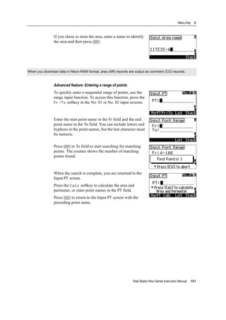 Total Station Nivo Series Instruction Manual 101
Menu Key 5
If you chose to store the area, enter a name to identify
the area and then press [ENT].
Advanced feature: Entering a range of points
To quickly enter a sequential range of points, use the
range input function. To access this function, press the
Fr/To softkey in the No. 01 or No. 02 input screens.
Enter the start point name in the Fr field and the end
point name in the To field. You can include letters and
hyphens in the point names, but the last character must
be numeric.
Press [ENT] in To field to start searching for matching
points. The counter shows the number of matching
points found.
When the search is complete, you are returned to the
Input PT screen.
Press the Calc softkey to calculate the area and
perimeter, or enter point names in the PT field.
Press [ESC] to return to the Input PT screen with the
preceding point name.
When you download data in Nikon RAW format, area (AR) records are output as comment (CO) records.
 