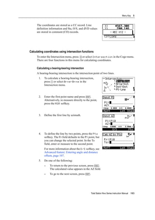 Total Station Nivo Series Instruction Manual 103
Menu Key 5
The coordinates are stored as a CC record. Line
definition information and Sta, O/S, and dVD values
are stored in comment (CO) records.
Calculating coordinates using intersection functions
To enter the Intersection menu, press [3] or select Intersection in the Cogo menu.
There are four functions in this menu for calculating coordinates.
Calculating a bearing-bearing intersection
A bearing-bearing intersection is the intersection point of two lines.
1. To calculate a bearing-bearing intersection,
press [1] or select Brng-Brng in the
Intersection menu.
2. Enter the first point name and press [ENT].
Alternatively, to measure directly to the point,
press the MSR softkey.
3. Define the first line by azimuth.
4. To define the line by two points, press the Pts
softkey. The Fr field defaults to the P1 point, but
you can change the selected point. In the To
field, enter or measure to the second point.
For more information about the O/S softkey, see
Advanced feature: Entering angle and distance
offsets, page 107.
5. Do one of the following:
– To return to the previous screen, press [ESC].
The calculated value appears in the AZ field.
– To go to the next screen, press [ENT].
 
