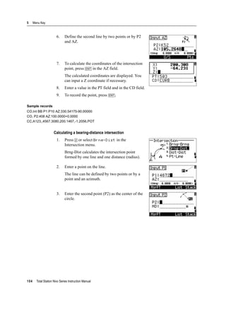 5 Menu Key
104 Total Station Nivo Series Instruction Manual
6. Define the second line by two points or by P2
and AZ.
7. To calculate the coordinates of the intersection
point, press [ENT] in the AZ field.
The calculated coordinates are displayed. You
can input a Z coordinate if necessary.
8. Enter a value in the PT field and in the CD field.
9. To record the point, press [ENT].
Sample records
CO,Int BB P1:P10 AZ:330.54175-90.00000
CO, P2:408 AZ:100.0000+0.0000
CC,A123,,4567.3080,200.1467,-1.2056,POT
Calculating a bearing-distance intersection
1. Press [2] or select Brng-Dist in the
Intersection menu.
Brng-Dist calculates the intersection point
formed by one line and one distance (radius).
2. Enter a point on the line.
The line can be defined by two points or by a
point and an azimuth.
3. Enter the second point (P2) as the center of the
circle.
 