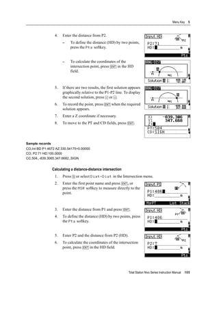 Total Station Nivo Series Instruction Manual 105
Menu Key 5
4. Enter the distance from P2.
– To define the distance (HD) by two points,
press the Pts softkey.
– To calculate the coordinates of the
intersection point, press [ENT] in the HD
field.
5. If there are two results, the first solution appears
graphically relative to the P1-P2 line. To display
the second solution, press [<] or [>].
6. To record the point, press [ENT] when the required
solution appears.
7. Enter a Z coordinate if necessary.
8. To move to the PT and CD fields, press [ENT].
Sample records
CO,Int BD P1:4672 AZ:330.54175+0.00000
CO, P2:71 HD:100.0000
CC,504,,-839.3065,347.6682,,SIGN
Calculating a distance-distance intersection
1. Press [3] or select Dist-Dist in the Intersection menu.
2. Enter the first point name and press [ENT], or
press the MSR softkey to measure directly to the
point.
3. Enter the distance from P1 and press [ENT].
4. To define the distance (HD) by two points, press
the Pts softkey.
5. Enter P2 and the distance from P2 (HD).
6. To calculate the coordinates of the intersection
point, press [ENT] in the HD field.
 