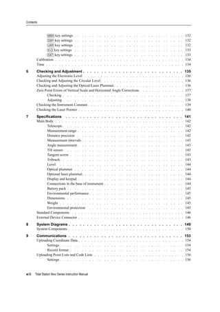 Contents
xii Total Station Nivo Series Instruction Manual
[MSR] key settings . . . . . . . . . . . . . . . . . . . . . . . . . . . . . . 132
[DSP] key settings . . . . . . . . . . . . . . . . . . . . . . . . . . . . . . 132
[USR] key settings . . . . . . . . . . . . . . . . . . . . . . . . . . . . . . 132
[S-O] key settings . . . . . . . . . . . . . . . . . . . . . . . . . . . . . . 133
[DAT] key settings . . . . . . . . . . . . . . . . . . . . . . . . . . . . . . 133
Calibration . . . . . . . . . . . . . . . . . . . . . . . . . . . . . . . . . . . . . . . . 134
Time . . . . . . . . . . . . . . . . . . . . . . . . . . . . . . . . . . . . . . . . . . . 134
6 Checking and Adjustment . . . . . . . . . . . . . . . . . . . . . . . . . . . . 135
Adjusting the Electronic Level . . . . . . . . . . . . . . . . . . . . . . . . . . . . . . . 136
Checking and Adjusting the Circular Level. . . . . . . . . . . . . . . . . . . . . . . . . . 136
Checking and Adjusting the Optical/Laser Plummet. . . . . . . . . . . . . . . . . . . . . . 136
Zero Point Errors of Vertical Scale and Horizontal Angle Corrections . . . . . . . . . . . . . . 137
Checking . . . . . . . . . . . . . . . . . . . . . . . . . . . . . . . . . 137
Adjusting . . . . . . . . . . . . . . . . . . . . . . . . . . . . . . . . . 138
Checking the Instrument Constant. . . . . . . . . . . . . . . . . . . . . . . . . . . . . . 139
Checking the Laser Pointer . . . . . . . . . . . . . . . . . . . . . . . . . . . . . . . . . 140
7 Specifications . . . . . . . . . . . . . . . . . . . . . . . . . . . . . . . . . 141
Main Body . . . . . . . . . . . . . . . . . . . . . . . . . . . . . . . . . . . . . . . . 142
Telescope . . . . . . . . . . . . . . . . . . . . . . . . . . . . . . . . . 142
Measurement range . . . . . . . . . . . . . . . . . . . . . . . . . . . . . 142
Distance precision . . . . . . . . . . . . . . . . . . . . . . . . . . . . . 142
Measurement intervals . . . . . . . . . . . . . . . . . . . . . . . . . . . . 143
Angle measurement . . . . . . . . . . . . . . . . . . . . . . . . . . . . . 143
Tilt sensor. . . . . . . . . . . . . . . . . . . . . . . . . . . . . . . . . 143
Tangent screw . . . . . . . . . . . . . . . . . . . . . . . . . . . . . . . 143
Tribrach. . . . . . . . . . . . . . . . . . . . . . . . . . . . . . . . . . 143
Level . . . . . . . . . . . . . . . . . . . . . . . . . . . . . . . . . . 144
Optical plummet . . . . . . . . . . . . . . . . . . . . . . . . . . . . . . 144
Optional laser plummet. . . . . . . . . . . . . . . . . . . . . . . . . . . . 144
Display and keypad . . . . . . . . . . . . . . . . . . . . . . . . . . . . . 144
Connections in the base of instrument . . . . . . . . . . . . . . . . . . . . . . 144
Battery pack . . . . . . . . . . . . . . . . . . . . . . . . . . . . . . . . 145
Environmental performance . . . . . . . . . . . . . . . . . . . . . . . . . . 145
Dimensions . . . . . . . . . . . . . . . . . . . . . . . . . . . . . . . . 145
Weight . . . . . . . . . . . . . . . . . . . . . . . . . . . . . . . . . . 145
Environmental protection . . . . . . . . . . . . . . . . . . . . . . . . . . 145
Standard Components . . . . . . . . . . . . . . . . . . . . . . . . . . . . . . . . . . . 146
External Device Connector . . . . . . . . . . . . . . . . . . . . . . . . . . . . . . . . . 146
8 System Diagrams . . . . . . . . . . . . . . . . . . . . . . . . . . . . . . . . 149
System Components . . . . . . . . . . . . . . . . . . . . . . . . . . . . . . . . . . . . 150
9 Communications . . . . . . . . . . . . . . . . . . . . . . . . . . . . . . . . 153
Uploading Coordinate Data . . . . . . . . . . . . . . . . . . . . . . . . . . . . . . . . . 154
Settings . . . . . . . . . . . . . . . . . . . . . . . . . . . . . . . . . . 154
Record format . . . . . . . . . . . . . . . . . . . . . . . . . . . . . . . 154
Uploading Point Lists and Code Lists . . . . . . . . . . . . . . . . . . . . . . . . . . . . 156
Settings . . . . . . . . . . . . . . . . . . . . . . . . . . . . . . . . . . 156
 