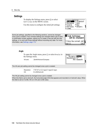5 Menu Key
108 Total Station Nivo Series Instruction Manual
Settings
To display the Settings menu, press [2] or select
Settings on the MENU screen.
Use this menu to configure the initial job settings.
Angle
To open the Angle menu, press [1] or select Angle in
the Settings menu.
Some job settings, specified in the following sections, cannot be changed
once a job is created. If any of these settings are changed while a job is open,
a confirmation screen appears, asking you to create a new job with the new
settings, or to work with those settings without recording any data. For more
information, see Settings, page 174.
VA zero Zenith/Horizon/Compass
The VA zero job setting cannot be changed once a job is created.
Resolution 1"/5"/10" or 0.2 mgon/1 mgon/2 mgon
HA 0 to BS/Azimuth
The HA job setting cannot be changed once a job is created.
When this field is set to Azimuth, the horizontal angle (HA) that appears and recorded is in Azimuth value. When
this field is set to 0 to BS, HA is in HA zero to BS value.
 