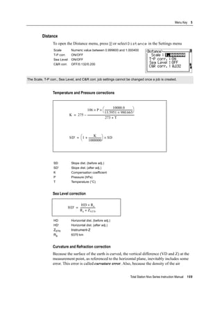 Total Station Nivo Series Instruction Manual 109
Menu Key 5
Distance
To open the Distance menu, press [2] or select Distance in the Settings menu
Temperature and Pressure corrections
Sea Level correction
Curvature and Refraction correction
Because the surface of the earth is curved, the vertical difference (VD and Z) at the
measurement point, as referenced to the horizontal plane, inevitably includes some
error. This error is called curvature error. Also, because the density of the air
Scale Numeric value between 0.999600 and 1.000400
T-P corr. ON/OFF
Sea Level ON/OFF
C&R corr. OFF/0.132/0.200
The Scale, T-P corr., Sea Level, and C&R corr. job settings cannot be changed once a job is created.
SD Slope dist. (before adj.)
SD' Slope dist. (after adj.)
K Compensation coefficient
P Pressure (hPa)
T Temperature (°C)
HD Horizontal dist. (before adj.)
HD' Horizontal dist. (after adj.)
ZSTN Instrument-Z
Re 6370 km
K 275
106 P
10000.0
13.5951 980.665×
---------------------------------------------
⎝ ⎠
⎛ ⎞××
273 T+
---------------------------------------------------------------------------–=
SD' 1
K
1000000
---------------------+
⎝ ⎠
⎛ ⎞ SD×=
HD'
HD Re×
Re ZSTN+
------------------------=
 