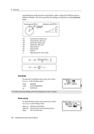 5 Menu Key
110 Total Station Nivo Series Instruction Manual
surrounding the earth decreases with altitude, light is refracted at different rates at
different altitudes. The error caused by this change in refraction is called refraction
error.
Coordinate
To open the Coordinate menu, press [3] or select
Coord. in the Settings menu.
Power saving
To open the Power Save menu, press [4] or select
PwrSave in the Settings menu.
HD Horizontal dist. (before adj.)
HD’ Horizontal dist. (after adj.)
VD Vertical dist. (before adj.)
VD' Vertical dist. (after adj.)
SD Slope distance
VA Vertical angle
Re 6370 km
k C&R constant (0.132 or 0.200)
Order NEZ/ENZ
Label XYZ/YXZ/NEZ(ENZ)
AZ North/South
The Order and AZ job settings cannot be changed once a job is created.
Main Unit OFF/5min/10min/30min
EDM Unit OFF/At once/0.1min/0.5min/3min/10min
Sleep OFF/1min/3min/5min
Curvature error (A A') Refraction error (A A1')
P A'
Horizontal
direction
A
O
P
A1'
A1
A'
HD' HD
SD
2
2VA( )sin
2Re
----------------------------------- 1
k
2
---–
⎝ ⎠
⎛ ⎞–=
VD' VD
HD
2
2Re
----------- 1 k–( )+=
 