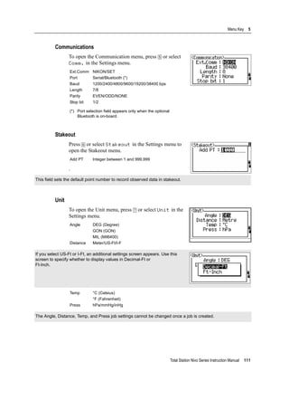 Total Station Nivo Series Instruction Manual 111
Menu Key 5
Communications
To open the Communication menu, press [5] or select
Comm. in the Settings menu.
Stakeout
Press [6] or select Stakeout in the Settings menu to
open the Stakeout menu.
.
Unit
To open the Unit menu, press [7] or select Unit in the
Settings menu.
Ext.Comm NIKON/SET
Port Serial/Bluetooth (*)
Baud 1200/2400/4800/9600/19200/38400 bps
Length 7/8
Parity EVEN/ODD/NONE
Stop bit 1/2
(*) Port selection field appears only when the optional
Bluetooth is on-board.
Add PT Integer between 1 and 999,999
This field sets the default point number to record observed data in stakeout.
Angle DEG (Degree)
GON (GON)
MIL (Mil6400)
Distance Meter/US-Ft/I-F
If you select US-Ft or I-Ft, an additional settings screen appears. Use this
screen to specify whether to display values in Decimal-Ft or
Ft-Inch.
Temp °C (Celsius)
°F (Fahrenheit)
Press hPa/mmHg/inHg
The Angle, Distance, Temp, and Press job settings cannot be changed once a job is created.
 