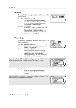 5 Menu Key
112 Total Station Nivo Series Instruction Manual
Recording
To open the Rec menu, press [8] or select Angle in the
Settings menu.
Others settings
To open the Others menu, press [9] or select Others in
the Settings menu.
Store DB RAW/XYZ/RAW+XYZ
This setting determines whether raw and/or
coordinate data is stored when you record SS,
CP, or SO records in the Basic Measurement
Screen (BMS) or Stakeout screen.
Data Rec Internal/COM
Set this field to COM to output data on the COM
port when you press [ENT] in the BMS or a
Stakeout screen. The data is not stored to the
job file. For more information, see Outputting
data to the COM port, page 82
XYZ disp Fast/Norm/Slow/+ENT
Defines speed to move to the next screen after
showing XYZ of the input PT
2nd Unit None/Meter/US-Ft/I-Ft
When the Secondary unit is set to a unit, an
extra display screen is available in the BMS,
stakeout observation screens, and 2-pt
reference line screens. The extra screen shows
the HD, VD, and SD in the secondary unit.
If you select US-Ft or I-Ft, an additional settings screen appears. Use this
screen to specify whether to display values in Decimal-Ft or Ft-Inch.
Split ST No/Yes
Select Yes to separate the point numbers of
station points from other record type point
numbers
If you set the Split ST field to Yes, an additional setting screen appears. Use
this screen to specify the starting ST number.
 
